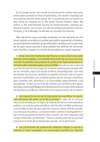 en el campo de las ciencias de la comunicación existen dos exce-
lentes open journals en línea (multimedia y sin versión impresa) con
una estricta revisión entre pares. por su juventud, aún no tienen un
alto índice de impacto en el the social science Citation Index. me
refiero a the International Journal of Communication, editado por
manuel castells, larry gross y la Usc annenberg school for commu-
nication, y first monday, focalizado en estudios de internet.

   más allá de los casos puntuales existentes, lo más relevante de este
breve capítulo es analizar el cambio que podría representar el fenóme-
no de la desintermediación de las editoriales científicas con la aparición
de los open access journals y otras plataformas abiertas de comunica-
ción científica. imagino un cambio de paradigma en cuatro aspectos:

   1. evitar a los intermediarios significaría un gran ahorro de costes
para las universidades y una posible derivación de recursos a la cons-




                                                                             capÍtUlo 2
trucción de plataformas propias de publicación bajo parámetros in-
ternacionales estandarizados como el DoAJ. ese ahorro de costes de
suscripción permitiría el pago de revisores externos para la selección
de los artículos, bajo una escala tarifaria preconfigurada. con esta
                                                                              65
derivación de recursos, también es posible centrarse más en la pro-
ducción multimedia y en el diseño gráfico de las revistas científicas,




                                                                             geekonomía
para hacerlos más atractivos a la comunidad, especialmente a los
estudiantes. si bien no se trata de revistas con revisión entre pares,
ejemplos como seed magazine o Wired science en la televisión pública
norteamericana pBs son referentes en la comunicación de la ciencia.

   2. Una nueva forma de ver la indexación es cuantificar la reputa-
ción del texto del autor, no el de la revista. el valor de un artículo
está condicionado por el dígito de indexación de la revista donde se
publica. las nuevas redes científicas distribuidas vía Web comienzan
a consolidar la idea de que cada vez importa menos dónde se publi-
ca y más qué se publica. la clave es medir cuántos investigadores ci-
tan el artículo posteriormente. para cumplir con este requisito vital
existen diferentes parámetros.13 pero la clasificación de los journals
menciona el éxito de la indexación pasada, no la del futuro.

  3. las condiciones de publicación deberían obligar a autores y
editores a hacer accesibles a la comunidad científica los reportes
 