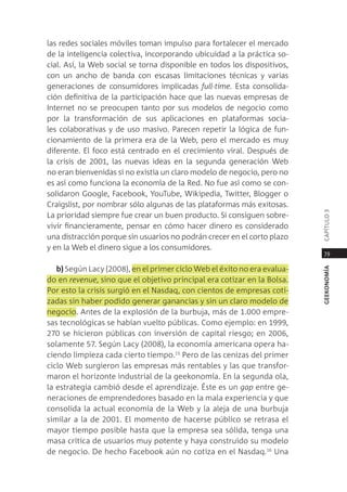 las redes sociales móviles toman impulso para fortalecer el mercado
de la inteligencia colectiva, incorporando ubicuidad a la práctica so-
cial. así, la Web social se torna disponible en todos los dispositivos,
con un ancho de banda con escasas limitaciones técnicas y varias
generaciones de consumidores implicadas full-time. esta consolida-
ción definitiva de la participación hace que las nuevas empresas de
internet no se preocupen tanto por sus modelos de negocio como
por la transformación de sus aplicaciones en plataformas socia-
les colaborativas y de uso masivo. parecen repetir la lógica de fun-
cionamiento de la primera era de la Web, pero el mercado es muy
diferente. el foco está centrado en el crecimiento viral. después de
la crisis de 2001, las nuevas ideas en la segunda generación Web
no eran bienvenidas si no existía un claro modelo de negocio, pero no
es así como funciona la economía de la red. no fue así como se con-
solidaron google, Facebook, Youtube, Wikipedia, twitter, Blogger o
craigslist, por nombrar sólo algunas de las plataformas más exitosas.




                                                                          capÍtUlo 3
la prioridad siempre fue crear un buen producto. si consiguen sobre-
vivir financieramente, pensar en cómo hacer dinero es considerado
una distracción porque sin usuarios no podrán crecer en el corto plazo
y en la Web el dinero sigue a los consumidores.
                                                                           79

   b) según lacy (2008), en el primer ciclo Web el éxito no era evalua-




                                                                          geekonomía
do en revenue, sino que el objetivo principal era cotizar en la Bolsa.
por esto la crisis surgió en el nasdaq, con cientos de empresas coti-
zadas sin haber podido generar ganancias y sin un claro modelo de
negocio. antes de la explosión de la burbuja, más de 1.000 empre-
sas tecnológicas se habían vuelto públicas. como ejemplo: en 1999,
270 se hicieron públicas con inversión de capital riesgo; en 2006,
solamente 57. según lacy (2008), la economía americana opera ha-
ciendo limpieza cada cierto tiempo.15 pero de las cenizas del primer
ciclo Web surgieron las empresas más rentables y las que transfor-
maron el horizonte industrial de la geekonomía. en la segunda ola,
la estrategia cambió desde el aprendizaje. Éste es un gap entre ge-
neraciones de emprendedores basado en la mala experiencia y que
consolida la actual economía de la Web y la aleja de una burbuja
similar a la de 2001. el momento de hacerse público se retrasa el
mayor tiempo posible hasta que la empresa sea sólida, tenga una
masa crítica de usuarios muy potente y haya construido su modelo
de negocio. de hecho Facebook aún no cotiza en el nasdaq.16 Una
 