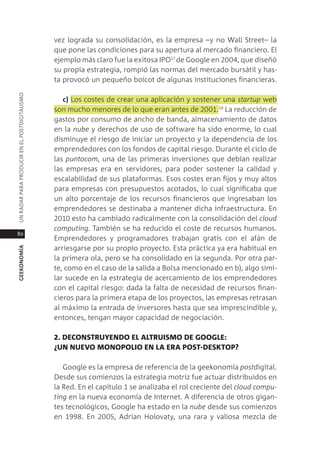 vez lograda su consolidación, es la empresa –y no Wall street– la
                                               que pone las condiciones para su apertura al mercado financiero. el
                                               ejemplo más claro fue la exitosa ipo17 de google en 2004, que diseñó
                                               su propia estrategia, rompió las normas del mercado bursátil y has-
                                               ta provocó un pequeño boicot de algunas instituciones financieras.
Un radar para prodUcir en el postdigitalismo




                                                  c) los costes de crear una aplicación y sostener una startup web
                                               son mucho menores de lo que eran antes de 2001.18 la reducción de
                                               gastos por consumo de ancho de banda, almacenamiento de datos
                                               en la nube y derechos de uso de software ha sido enorme, lo cual
                                               disminuye el riesgo de iniciar un proyecto y la dependencia de los
                                               emprendedores con los fondos de capital riesgo. durante el ciclo de
                                               las puntocom, una de las primeras inversiones que debían realizar
                                               las empresas era en servidores, para poder sostener la calidad y
                                               escalabilidad de sus plataformas. esos costes eran fijos y muy altos
                                               para empresas con presupuestos acotados, lo cual significaba que
                                               un alto porcentaje de los recursos financieros que ingresaban los
                                               emprendedores se destinaba a mantener dicha infraestructura. en
                                               2010 esto ha cambiado radicalmente con la consolidación del cloud
                                               computing. también se ha reducido el coste de recursos humanos.
80
                                               emprendedores y programadores trabajan gratis con el afán de
                                               arriesgarse por su propio proyecto. esta práctica ya era habitual en
geekonomía




                                               la primera ola, pero se ha consolidado en la segunda. por otra par-
                                               te, como en el caso de la salida a Bolsa mencionado en b), algo simi-
                                               lar sucede en la estrategia de acercamiento de los emprendedores
                                               con el capital riesgo: dada la falta de necesidad de recursos finan-
                                               cieros para la primera etapa de los proyectos, las empresas retrasan
                                               al máximo la entrada de inversores hasta que sea imprescindible y,
                                               entonces, tengan mayor capacidad de negociación.

                                               2. deconsTruYendo el alTruismo de google:
                                               ¿un nueVo monoPolio en la era PosT-deskToP?

                                                  google es la empresa de referencia de la geekonomía postdigital.
                                               desde sus comienzos la estrategia motriz fue actuar distribuidos en
                                               la red. en el capítulo 1 se analizaba el rol creciente del cloud compu-
                                               ting en la nueva economía de internet. a diferencia de otros gigan-
                                               tes tecnológicos, google ha estado en la nube desde sus comienzos
                                               en 1998. en 2005, adrian Holovaty, una rara y valiosa mezcla de
 