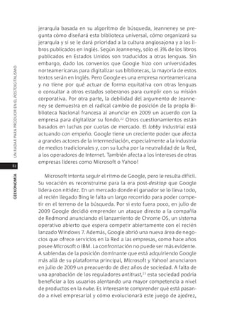 jerarquía basada en su algoritmo de búsqueda, Jeanneney se pre-
                                               gunta cómo diseñará esta biblioteca universal, cómo organizará su
                                               jerarquía y si se le dará prioridad a la cultura anglosajona y a los li-
                                               bros publicados en inglés. según Jeanneney, sólo el 3% de los libros
                                               publicados en estados Unidos son traducidos a otras lenguas. sin
                                               embargo, dado los convenios que google hizo con universidades
Un radar para prodUcir en el postdigitalismo




                                               norteamericanas para digitalizar sus bibliotecas, la mayoría de estos
                                               textos serán en inglés. pero google es una empresa norteamericana
                                               y no tiene por qué actuar de forma equitativa con otras lenguas
                                               o consultar a otros estados soberanos para cumplir con su misión
                                               corporativa. por otra parte, la debilidad del argumento de Jeanne-
                                               ney se demuestra en el radical cambio de posición de la propia Bi-
                                               blioteca nacional francesa al anunciar en 2009 un acuerdo con la
                                               empresa para digitalizar su fondo.22 otros cuestionamientos están
                                               basados en luchas por cuotas de mercado. el lobby industrial está
                                               actuando con empeño. google tiene un creciente poder que afecta
                                               a grandes actores de la intermediación, especialmente a la industria
                                               de medios tradicionales y, con su lucha por la neutralidad de la red,
                                               a los operadores de internet. también afecta a los intereses de otras
                                               empresas líderes como microsoft o Yahoo!
82

                                                   microsoft intenta seguir el ritmo de google, pero le resulta difícil.
geekonomía




                                               su vocación es reconstruirse para la era post-desktop que google
                                               lidera con nitidez. en un mercado donde el ganador se lo lleva todo,
                                               al recién llegado Bing le falta un largo recorrido para poder compe-
                                               tir en el terreno de la búsqueda. por si esto fuera poco, en julio de
                                               2009 google decidió emprender un ataque directo a la compañía
                                               de redmond anunciando el lanzamiento de chrome os, un sistema
                                               operativo abierto que espera competir abiertamente con el recién
                                               lanzado Windows 7. además, google abrió una nueva área de nego-
                                               cios que ofrece servicios en la red a las empresas, como hace años
                                               posee microsoft o iBm. la confrontación no puede ser más evidente.
                                               a sabiendas de la posición dominante que está adquiriendo google
                                               más allá de su plataforma principal, microsoft y Yahoo! anunciaron
                                               en julio de 2009 un preacuerdo de diez años de sociedad. a falta de
                                               una aprobación de los reguladores antitrust,23 esta sociedad podría
                                               beneficiar a los usuarios alentando una mayor competencia a nivel
                                               de productos en la nube. es interesante comprender qué está pasan-
                                               do a nivel empresarial y cómo evolucionará este juego de ajedrez,
 