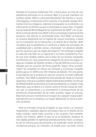 blicidad en la prensa tradicional. por si fuera poco, se trata de una
                                               plataforma particular en el universo Web 2.0 ya que mantiene sin
                                               cambios desde 1999 su controvertido diseño33 de interfaz y no per-
                                               mite tagging, ni relaciones entre usuarios, ni se puede navegar fácil-
                                               mente entre las imágenes. además la búsqueda no es eficiente y la
                                               información es efímera ya que es eliminada en pocos días. craigslist
Un radar para prodUcir en el postdigitalismo




                                               fue portada de Wired magazine en septiembre de 200934 con un po-
                                               lémico artículo donde gary Wolf critica la estrategia empresarial del
                                               proyecto, más allá de su contrastado éxito. para Wolf, la empresa
                                               se muestra displicente con el ingreso de nuevos inversores, y hasta
                                               con la innovación de la interacción y el diseño de la interfaz. Wolf
                                               considera que la plataforma es contraria a todos los principios de
                                               usabilidad web y sentido común, mostrando “un absoluto desdén
                                               por los usuarios y por las reglas del negocio”. sin embargo craigslist
                                               es cada día más líder en su segmento y no tiene competencia. pue-
                                               de que este modelo caótico sea la base de sus buenos resultados
                                               económicos con unas poquísimas categorías de anuncios pagos en
                                               algunas ciudades de estados Unidos y más del 90% de anuncios pu-
                                               blicados por los usuarios de forma gratuita. según cifras extraofi-
                                               ciales35 (la compañía no ofrece sus números a la prensa), craigslist
88
                                               podría ganar en 2009 unos 300 millones de dólares. por otra parte,
                                               la percepción de la empresa es que los usuarios no están pidiendo
geekonomía




                                               cambios. para Wolf la plataforma está pasada de moda en muchos
                                               aspectos y cree que su público objetivo demanda cambios. el artículo
                                               de Wired también profundiza en la personalidad de su creador craig
                                               newmark, que se define a sí mismo como el forrest Gump de inter-
                                               net, por su aislamiento y su movimiento a contracorriente de las
                                               tendencias empresariales de las redes sociales. según el artículo,
                                               newmark procura mantenerse al margen de cualquier responsabili-
                                               dad ejecutiva en la empresa y su mayor dedicación es hacia la aten-
                                               ción al cliente.

                                                  pero la principal virtud de craigslist es que nació y se mantuvo
                                               respetando a rajatabla algunos principios clave en el diseño de las
                                               redes sociales: sobre todo, escuchar a los usuarios. pero también
                                               contar una historia, definir lo que no es el producto, empezar lo
                                               más rápido posible sin optimizar prematuramente, hacer un proyec-
                                               to con el número justo de personas y no pretender crecer de forma
                                               vertiginosa porque, sin inversión, se puede morir de éxito. como
 