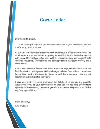 Cover Letter
Dear RecruitingTeam,
I am writing to inquire if you have any vacancies in your company. I enclose
my CV for your information.
As you can see, I have had extensive work experience in office environments, the
retail sector and service industries, giving me varied skills and the ability to work
with many different types of people. With 8+ years experience working in IT field
in varied industries, I’ve obtained and developed skills as a team worker, and a
team leader.
I am a conscientious person who works hard and pays attention to detail. I'm
flexible, quick to pick up new skills and eager to learn from others. I also have
lots of ideas and enthusiasm. I'm keen to work for a company with a great
reputation and high profile like yours.
I have excellent references and would be delighted to discuss any possible
vacancy with you at your convenience. In case you do not have any suitable
openings at the moment, I would be grateful if you would keep my CV on file for
any future possibilities.
Yours sincerely;
Ameer Saeed
 