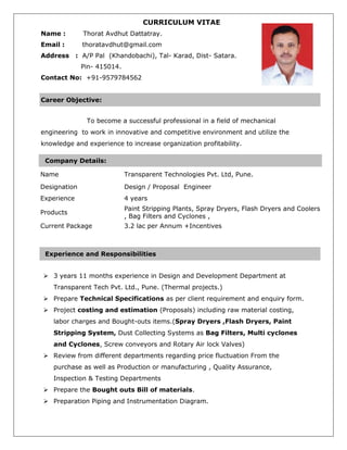 CURRICULUM VITAE
Name : Thorat Avdhut Dattatray.
Email : thoratavdhut@gmail.com
Address : A/P Pal (Khandobachi), Tal- Karad, Dist- Satara.
Pin- 415014.
Contact No: +91-9579784562
To become a successful professional in a field of mechanical
engineering to work in innovative and competitive environment and utilize the
knowledge and experience to increase organization profitability.
Company Details:
Name Transparent Technologies Pvt. Ltd, Pune.
Designation Design / Proposal Engineer
Experience 4 years
Products
Paint Stripping Plants, Spray Dryers, Flash Dryers and Coolers
, Bag Filters and Cyclones ,
Current Package 3.2 lac per Annum +Incentives
 3 years 11 months experience in Design and Development Department at
Transparent Tech Pvt. Ltd., Pune. (Thermal projects.)
 Prepare Technical Specifications as per client requirement and enquiry form.
 Project costing and estimation (Proposals) including raw material costing,
labor charges and Bought-outs items.(Spray Dryers ,Flash Dryers, Paint
Stripping System, Dust Collecting Systems as Bag Filters, Multi cyclones
and Cyclones, Screw conveyors and Rotary Air lock Valves)
 Review from different departments regarding price fluctuation From the
purchase as well as Production or manufacturing , Quality Assurance,
Inspection & Testing Departments
 Prepare the Bought outs Bill of materials.
 Preparation Piping and Instrumentation Diagram.
Career Objective:
Experience and Responsibilities
 