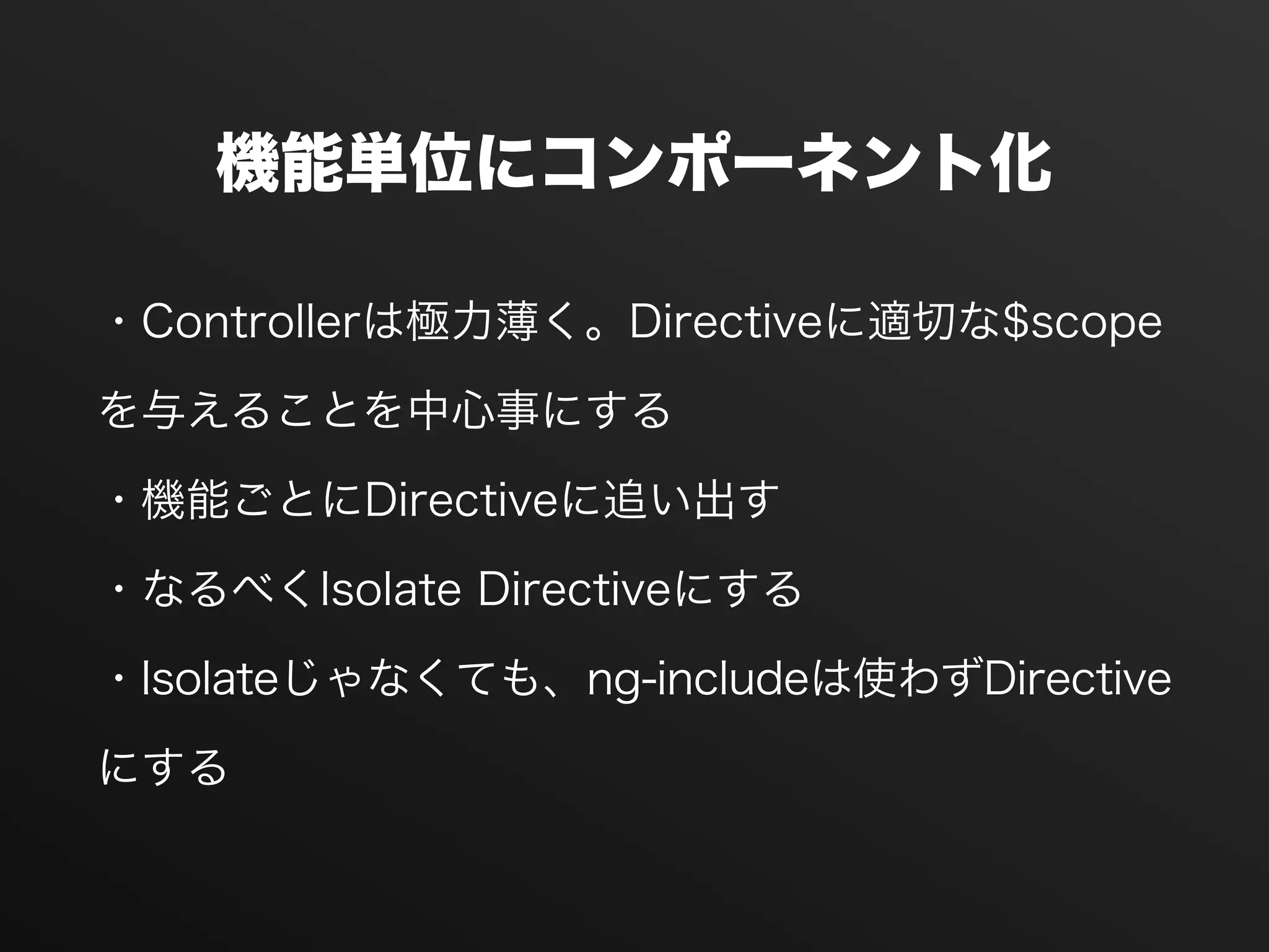機能単位にコンポーネント化
・Controllerは極力薄く。Directiveに適切な$scope
を与えることを中心事にする
・機能ごとにDirectiveに追い出す
・なるべくIsolate Directiveにする
・Isolateじゃなくても、ng-includeは使わずDirective
にする
 