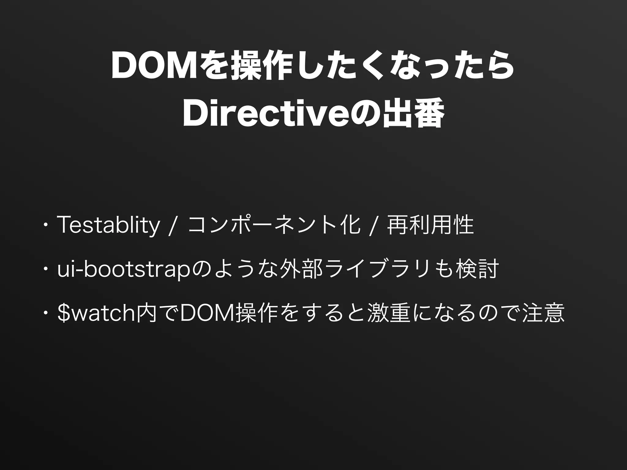 DOMを操作したくなったら
Directiveの出番
・Testablity / コンポーネント化 / 再利用性
・ui-bootstrapのような外部ライブラリも検討
・$watch内でDOM操作をすると激重になるので注意
 