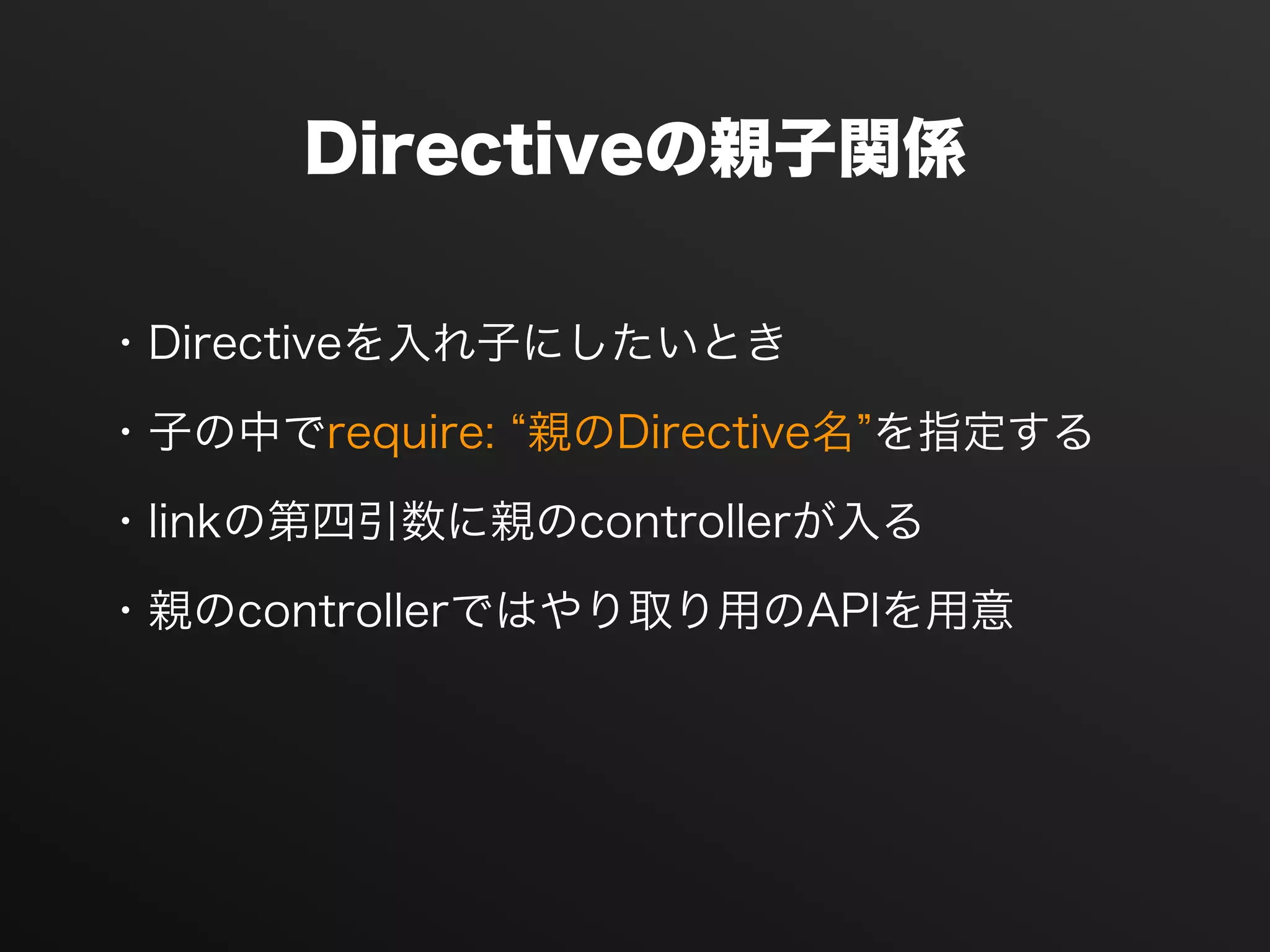 Directiveの親子関係
・Directiveを入れ子にしたいとき
・子の中でrequire: 親のDirective名 を指定する
・linkの第四引数に親のcontrollerが入る
・親のcontrollerではやり取り用のAPIを用意
 
