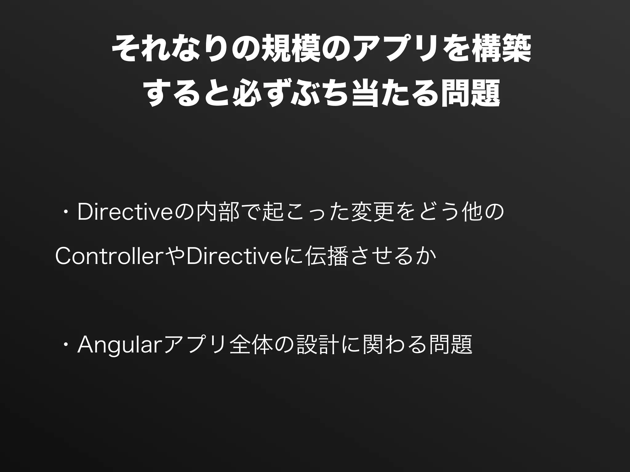 ・Directiveの内部で起こった変更をどう他の
ControllerやDirectiveに伝播させるか
!
・Angularアプリ全体の設計に関わる問題
それなりの規模のアプリを構築
すると必ずぶち当たる問題
 