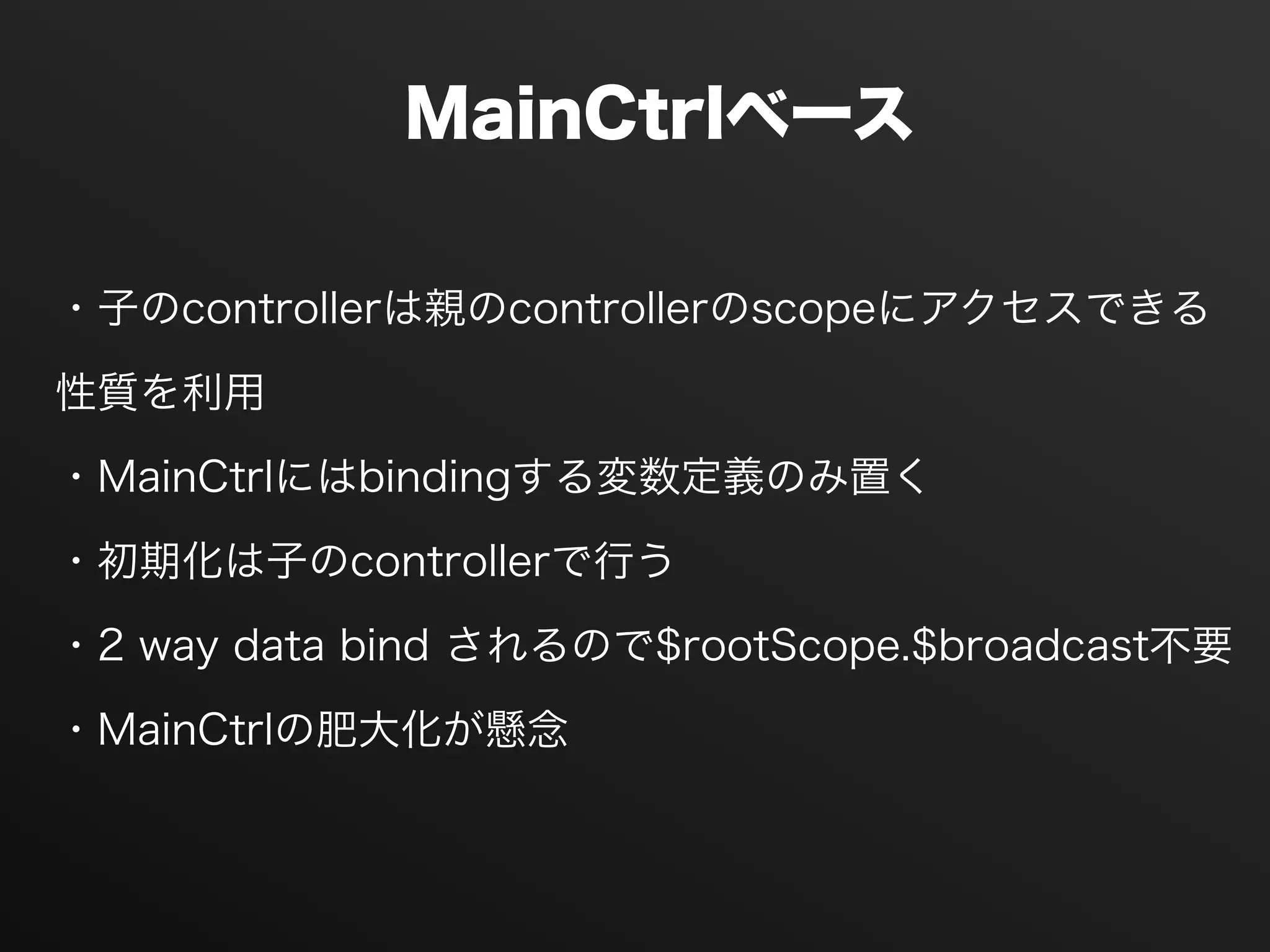 MainCtrlベース
・子のcontrollerは親のcontrollerのscopeにアクセスできる
性質を利用
・MainCtrlにはbindingする変数定義のみ置く
・初期化は子のcontrollerで行う
・2 way data bind されるので$rootScope.$broadcast不要
・MainCtrlの肥大化が懸念
 