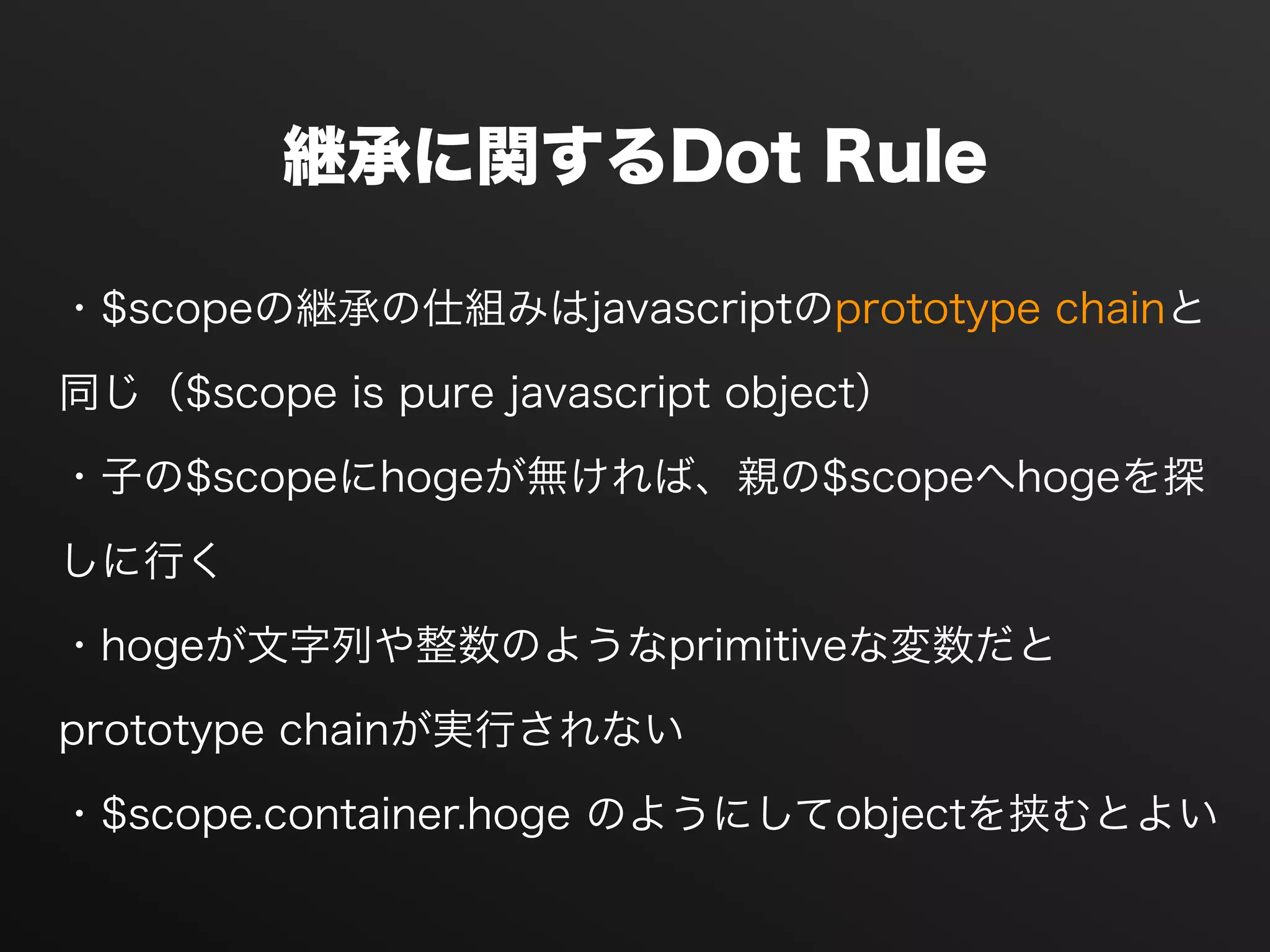 継承に関するDot Rule
・$scopeの継承の仕組みはjavascriptのprototype chainと
同じ（$scope is pure javascript object）
・子の$scopeにhogeが無ければ、親の$scopeへhogeを探
しに行く
・hogeが文字列や整数のようなprimitiveな変数だと
prototype chainが実行されない
・$scope.container.hoge のようにしてobjectを挟むとよい
 