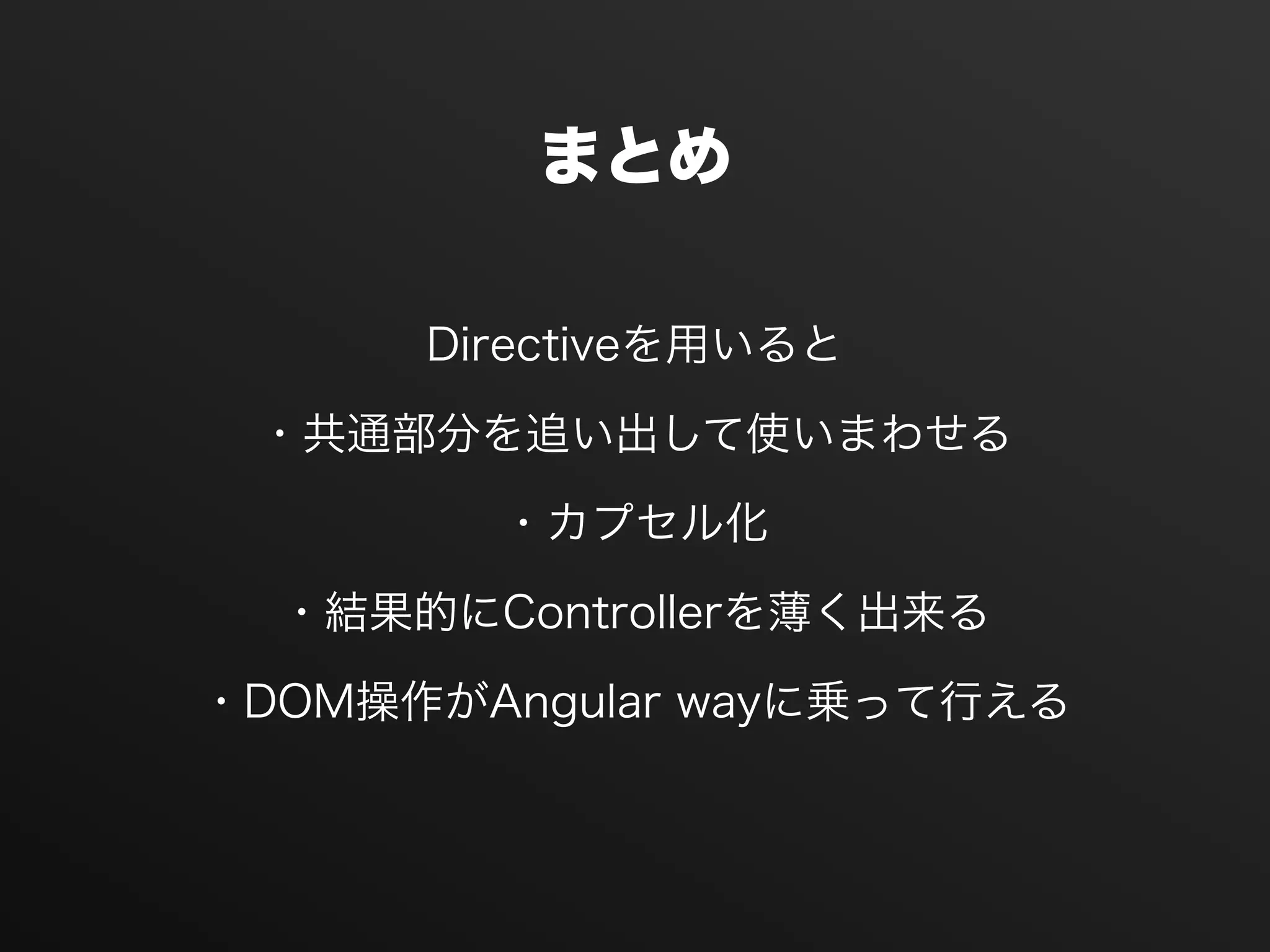 まとめ
Directiveを用いると
・共通部分を追い出して使いまわせる
・カプセル化
・結果的にControllerを薄く出来る
・DOM操作がAngular wayに乗って行える
 