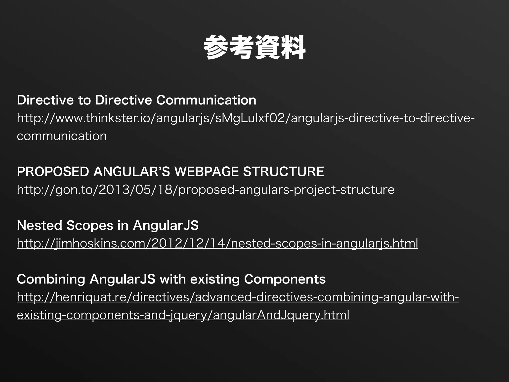 参考資料
!
Directive to Directive Communication
http://www.thinkster.io/angularjs/sMgLuIxf02/angularjs-directive-to-directive-
communication
!
PROPOSED ANGULAR S WEBPAGE STRUCTURE
http://gon.to/2013/05/18/proposed-angulars-project-structure
!
Nested Scopes in AngularJS
http://jimhoskins.com/2012/12/14/nested-scopes-in-angularjs.html
!
Combining AngularJS with existing Components
http://henriquat.re/directives/advanced-directives-combining-angular-with-
existing-components-and-jquery/angularAndJquery.html
!
 