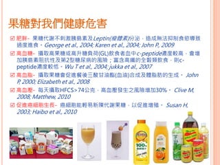 果糖對我們健康危害
 肥胖- 果糖代謝不刺激胰島素及Leptin(瘦體素)分泌，造成無法抑制食慾導致
過度進食。George et al., 2004; Karen et al., 2004; John P., 2009
 高血糖- 攝取高果糖或高升糖負荷(GL)飲食者血中c-peptide濃度較高，會增
加胰島素阻抗性及第2型糖尿病的風險；富含高纖的全穀類飲食，則c-
peptide濃度較低。Wu T et al., 2004; jukka et al., 2007
 高血脂- 攝取果糖會促進餐後三酸甘油酯(血油)合成及體脂肪的生成。 John
P, 2000; Elizabeth et al., 2008
 高血壓- 每天攝取HFCS>74公克，高血壓發生之風險增加30%。 Clive M,
2008; Matthew, 2010
 促進癌細胞生長- 癌細胞能輕易新陳代謝果糖，以促進增殖。 Susan H,
2003; Haibo et al., 2010
 