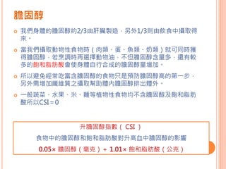 膽固醇
 我們身體的膽固醇約2/3由肝臟製造，另外1/3則由飲食中攝取得
來。
 當我們攝取動物性食物時（肉類、蛋、魚類、奶類）就可同時獲
得膽固醇，若烹調時再選擇動物油，不但膽固醇含量多，還有較
多的飽和脂肪酸會使身體自行合成的膽固醇量增加。
 所以避免經常吃富含膽固醇的食物只是預防膽固醇高的第一步，
另外需增加纖維質之攝取幫助體內膽固醇排出體外。
 一般蔬菜、水果、米、麵等植物性食物均不含膽固醇及飽和脂肪
酸所以CSI＝0
升膽固醇指數（ CSI ）
食物中的膽固醇和飽和脂肪酸對升高血中膽固醇的影響
0.05× 膽固醇（毫克）＋ 1.01× 飽和脂肪酸（公克）
 
