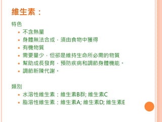 維生素：
特色
 不含熱量
 身體無法合成，須由食物中獲得
 有機物質
 需要量少，但卻是維持生命所必需的物質
 幫助成長發育，預防疾病和調節身體機能。
 調節新陳代謝。
類別
 水溶性維生素：維生素B群; 維生素C
 脂溶性維生素：維生素A; 維生素D; 維生素E
 