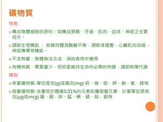 礦物質
特色
構成身體細胞的原料：如構成骨骼、牙齒、肌肉、血球、神經之主要
成分。
調節生理機能 ： 如維持體液酸鹼平衡，調節滲透壓，心臟肌肉收縮，
神經傳導等機能。
不含熱量，身體無法合成，須由食物中獲得
有機物質，需要量少，但卻是維持生命所必需的物質，調節新陳代謝
類別
常量礦物質-單位是克(g)或毫克(mg) 鈣、磷、硫、鉀、鈉、氯、鎂等
微量礦物質-含量低於體重0.01%的元素則屬微量元素，計量單位是微
克(μg或mcg) 鐵、銅、鋅、錳、碘、硒、鈷、鉬等
 