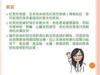 前言
 紅斑性狼瘡，全名為系統性紅斑性狼瘡（簡稱SLE)，是
可能侵犯身多處器官的發炎性疾病。
 紅斑性狼瘡好發於年輕女性，有些患者重要器官，例如
中樞神經、腎臟、心臟受到侵犯，但也有些患者只有輕
微的皮膚症狀。
 雖然疾病的發生與飲食比較沒有直接的關係，但是因為
疾病需要使用類固醇治療，加上本身病程變化如腎功能
低下、高血壓、高血脂、水腫、骨質疏鬆，適當的飲食
控制是絕對有必要。
 