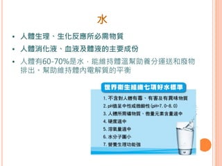 水
• 人體生理、生化反應所必需物質
• 人體消化液、血液及體液的主要成份
• 人體有60-70%是水，能維持體溫幫助養分運送和廢物
排出。幫助維持體內電解質的平衡
 