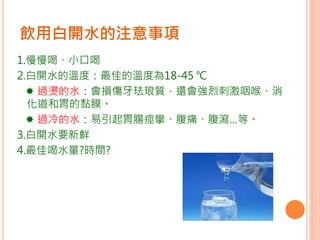 1.慢慢喝、小口喝
2.白開水的溫度：最佳的溫度為18-45 ℃
 過燙的水：會損傷牙珐琅質，還會強烈刺激咽喉、消
化道和胃的黏膜。
 過冷的水：易引起胃腸痙攣、腹痛、腹瀉…等。
3.白開水要新鮮
4.最佳喝水量?時間?
飲用白開水的注意事項
 