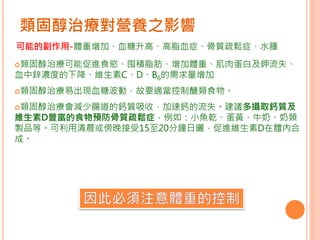 類固醇治療對營養之影響
類固醇治療可能促進食慾、囤積脂肪、增加體重、肌肉蛋白及鉀流失、
血中鋅濃度的下降、維生素C、D、B6的需求量增加
類固醇治療易出現血糖波動，故要適當控制醣類食物。
類固醇治療會減少腸道的鈣質吸收，加速鈣的流失。建議多攝取鈣質及
維生素D豐富的食物預防骨質疏鬆症，例如：小魚乾、蛋黃、牛奶、奶類
製品等。可利用清晨或傍晚接受15至20分鐘日曬，促進維生素D在體內合
成。
可能的副作用-體重增加、血糖升高、高脂血症、骨質疏鬆症、水腫
 