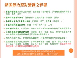 類固醇治療對營養之影響
 多選擇全穀類及其製品如燕麥、全麥麵包、糙米飯等。少吃精緻糖類的食物：
蔗糖、糖果、飲料。
 選擇含鋅豐富的食物：海鮮食物、牡蠣、肉類、家禽類、蛋等。
 多攝取維生素C含量高的食物：如芭樂、柳丁、奇異果、花椰菜…。
 多選擇鐵質豐富的食物：肝臟、牛肉、羊肉、蛋、….等。
 降低油脂的攝取：少吃油炸、油煎、豬皮、雞皮和魚皮等脂肪含量高的食物。
 少吃昇膽固醇指數高的食物，內臟類、蝦卵、蟹黃、魚卵、飽和性脂肪高的食
物。膽固醇若過高蛋黃每週以不超過3-4個為原則。
 如果有水腫的情況，則需要採低鈉飲食，必要時需要限制水分的攝取量。
 建議攝取富含鉀高的蔬果類。含鉀高的蔬果類：香蕉、香瓜、楊桃、橘子、柳
丁、桃子、胡蘿蔔、白蘿蔔、空心菜、波菜、香菇、紅莧菜等。但是合併有腎
病症候群，必須限制含鉀量較高的食物
不過這些限制需要視病情及檢驗報告
最好請教您的醫生或營養師，不要自行決定。
 