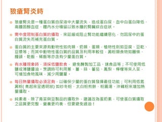  狼瘡腎炎是一種蛋白質自尿液中大量流失，造成蛋白尿、血中白蛋白降低、
高膽固醇血症、體內水分積留以致水腫的腎臟綜合症狀。
 需中度限制蛋白質的攝取，來延緩或阻止腎功能繼續惡化，勿因尿中的蛋
白質流失而補充蛋白質。
 蛋白質的主要來源有動物性如肉類、奶類、蛋類，植物性則如豆腐、豆乾、
豆漿等；而其中動物性蛋白質的品質及利用率較佳，澱粉類食物如麵條、
饅頭、乾飯、稀飯等亦含有少量蛋白質。
 有水腫現象時，須採低鹽飲食， 避免醃製加工品、速食品等；不可使用低
鹽或薄鹽醬油。烹調時可利用蔥、薑、蒜、蕃茄、鳳梨、檸檬等來入菜，
可增加食物風味，減少用鹽量。
 每日熱量攝取必須足夠，以確保少量的蛋白質發揮最佳功能；可利用低氮
澱粉( 煮起來呈透明狀) 如炒冬粉、太白粉煎餅、粉圓湯、沖藕粉來增加熱
量攝取。
 純素者，除了青菜與豆製品的攝取外，建議改為蛋奶素，可使蛋白質攝取
之品質更完整，營養更均衡，但要避免過油！
狼瘡腎炎時
 