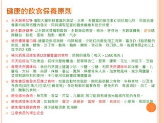 健康的飲食保養原則
 天天蔬果579-攝取大量新鮮豐富的蔬菜、水果，有豐富的維生素Ｃ與抗氧化物，而這些營
養素均能降低體內發炎。同時攝取足量的膳食纖維有助於排便。
 吃全穀好健康-以全穀代替精製穀類，全穀類如燕麥、糙米、胚芽米、五穀雜糧飯，避免精
緻麵包、餅乾、蛋糕、甜點、糖果、汽水
 補充優質蛋白質-適量吃魚或海鮮、肉類和蛋，少吃紅肉避免加工肉類，富含Ω -3脂肪酸的
魚如：鮭魚、鱈魚、沙丁魚、鮪魚、鯖魚、鱒魚、青花魚、秋刀魚…等。每週食用2次以上，
每次約2-3兩。
 補充鈣質及維生素D含量豐富的食物：鈣質的攝取（每天＞1500毫克）
 天天吃好油不吃壞油，初榨冷壓橄欖油，堅果類杏仁、堅果、腰果、花生、南瓜子、芝麻
 善用天然調味料，食物的烹調上建議少油、少鹽、少糖，利用天然調味料如洋蔥、薑、九
層塔、大蒜、蔥、蒜頭、辣椒、蕃茄、鳳梨、檸檬等來入菜，加食物風味，減少用鹽量。
並限制調味料的使用，不可使用低鈉鹽或薄鹽醬油
 避免會促進發炎反應之食物，如富含動物性脂肪、飽和脂肪酸之食物、辛辣食物，以及生
食食物(如生魚片/生菜/生雞蛋等)。多吃新鮮的當餐食物，避免煎炸、高溫油炒、加工、罐
頭、醃製的食物。
 避免感光食物：無花果、香菜、芹菜﹑九層塔..等可能具有增強光敏感作用的食物。
 避免誘發免疫失調：如苜蓿芽、靈芝、高麗蔘、當歸、蜂膠、紫錐花、小麥草、黑甜菜等。
 避免慢性過敏食物，減少過敏現象 如海鮮
 注意食品的衛生安全
 
