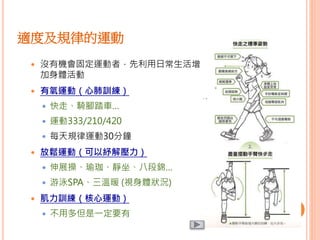 適度及規律的運動
 沒有機會固定運動者，先利用日常生活增
加身體活動
 有氧運動（心肺訓練）
 快走、騎腳踏車…
 運動333/210/420
 每天規律運動30分鐘
 放鬆運動（可以紓解壓力）
 伸展操、瑜珈、靜坐、八段錦…
 游泳SPA、三溫暖 (視身體狀況)
 肌力訓練（核心運動）
 不用多但是一定要有
 