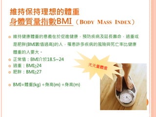 維持保持理想的體重
身體質量指數BMI （BODY MASS INDEX）
 維持健康體重的意義在於促進健康，預防疾病及延長壽命，過重或
是肥胖(BMI數值過高)的人，罹患許多疾病的風險與死亡率比健康
體重的人要大。
 正常值：BMI介於18.5~24
 過重：BMI≧24
 肥胖：BMI≧27
 BMI=體重(kg) ÷身高(m) ÷身高(m)
7
 