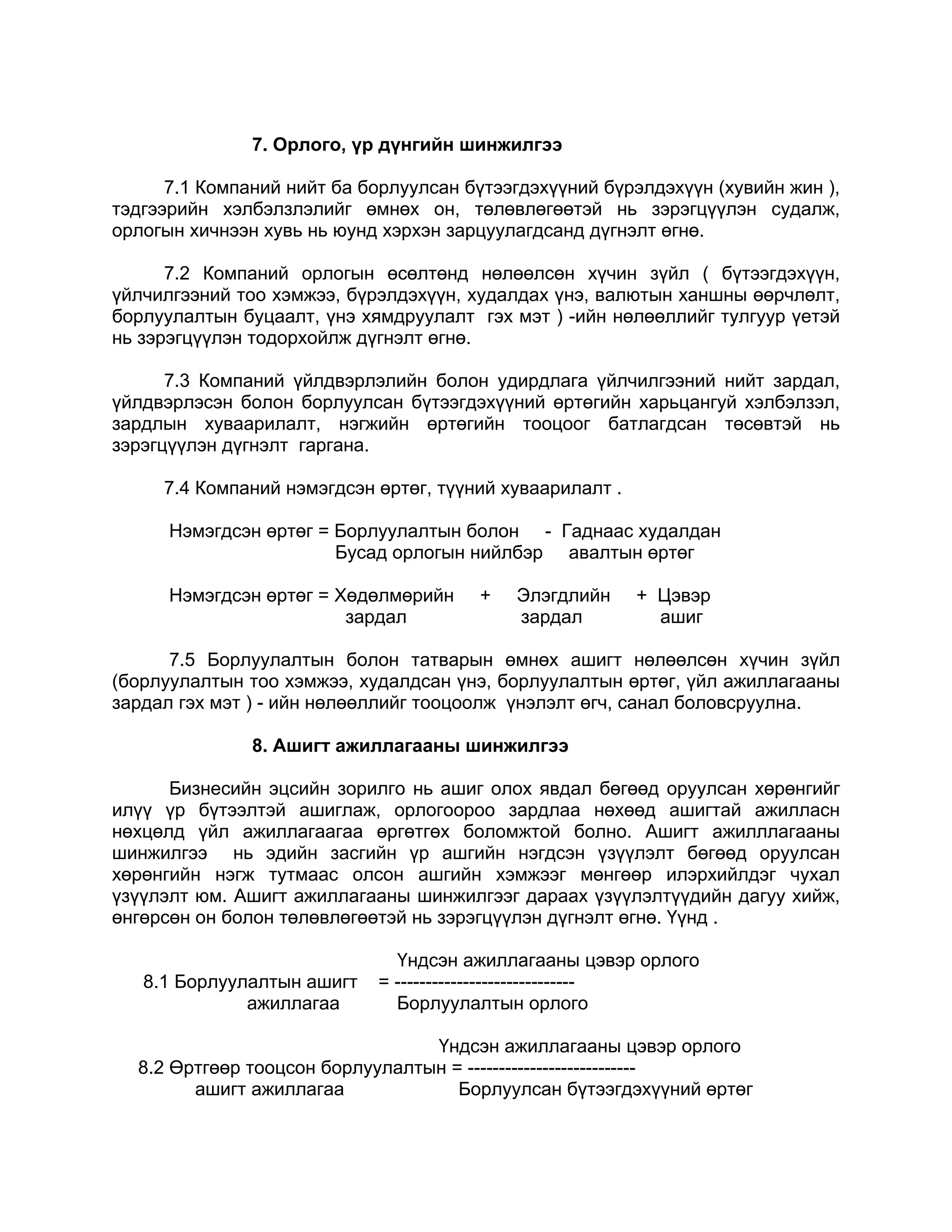 7. Орлого, үр дүнгийн шинжилгээ

      7.1 Компаний нийт ба борлуулсан бүтээгдэхүүний бүрэлдэхүүн (хувийн жин ),
тэдгээрийн хэлбэлзлэлийг өмнөх он, төлөвлөгөөтэй нь зэрэгцүүлэн судалж,
орлогын хичнээн хувь нь юунд хэрхэн зарцуулагдсанд дүгнэлт өгнө.

      7.2 Компаний орлогын өсөлтөнд нөлөөлсөн хүчин зүйл ( бүтээгдэхүүн,
үйлчилгээний тоо хэмжээ, бүрэлдэхүүн, худалдах үнэ, валютын ханшны өөрчлөлт,
борлуулалтын буцаалт, үнэ хямдруулалт гэх мэт ) -ийн нөлөөллийг тулгуур үетэй
нь зэрэгцүүлэн тодорхойлж дүгнэлт өгнө.

      7.3 Компаний үйлдвэрлэлийн болон удирдлага үйлчилгээний нийт зардал,
үйлдвэрлэсэн болон борлуулсан бүтээгдэхүүний өртөгийн харьцангуй хэлбэлзэл,
зардлын хуваарилалт, нэгжийн өртөгийн тооцоог батлагдсан төсөвтэй нь
зэрэгцүүлэн дүгнэлт гаргана.

     7.4 Компаний нэмэгдсэн өртөг, түүний хуваарилалт .

      Нэмэгдсэн өртөг = Борлуулалтын болон - Гаднаас худалдан
                        Бусад орлогын нийлбэр авалтын өртөг

      Нэмэгдсэн өртөг = Хөдөлмөрийн    +   Элэгдлийн      + Цэвэр
                         зардал            зардал           ашиг

      7.5 Борлуулалтын болон татварын өмнөх ашигт нөлөөлсөн хүчин зүйл
(борлуулалтын тоо хэмжээ, худалдсан үнэ, борлуулалтын өртөг, үйл ажиллагааны
зардал гэх мэт ) - ийн нөлөөллийг тооцоолж үнэлэлт өгч, санал боловсруулна.

               8. Ашигт ажиллагааны шинжилгээ

      Бизнесийн эцсийн зорилго нь ашиг олох явдал бөгөөд оруулсан хөрөнгийг
илүү үр бүтээлтэй ашиглаж, орлогоороо зардлаа нөхөөд ашигтай ажилласн
нөхцөлд үйл ажиллагаагаа өргөтгөх боломжтой болно. Ашигт ажилллагааны
шинжилгээ нь эдийн засгийн үр ашгийн нэгдсэн үзүүлэлт бөгөөд оруулсан
хөрөнгийн нэгж тутмаас олсон ашгийн хэмжээг мөнгөөр илэрхийлдэг чухал
үзүүлэлт юм. Ашигт ажиллагааны шинжилгээг дараах үзүүлэлтүүдийн дагуу хийж,
өнгөрсөн он болон төлөвлөгөөтэй нь зэрэгцүүлэн дүгнэлт өгнө. Үүнд .

                              Үндсэн ажиллагааны цэвэр орлого
   8.1 Борлуулалтын ашигт   = -----------------------------
              ажиллагаа       Борлуулалтын орлого

                                 Үндсэн ажиллагааны цэвэр орлого
  8.2 Өртгөөр тооцсон борлуулалтын = ---------------------------
        ашигт ажиллагаа             Борлуулсан бүтээгдэхүүний өртөг
 