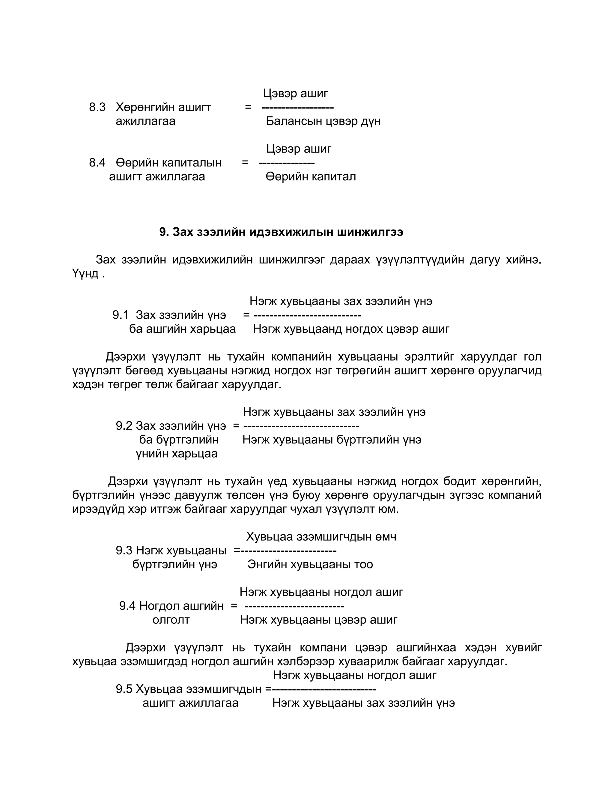Цэвэр ашиг
  8.3 Хөрөнгийн ашигт       = ------------------
      ажиллагаа                Балансын цэвэр дүн

                                Цэвэр ашиг
  8.4 Өөрийн капиталын      = --------------
     ашигт ажиллагаа            Өөрийн капитал



              9. Зах зээлийн идэвхижилын шинжилгээ

    Зах зээлийн идэвхижилийн шинжилгээг дараах үзүүлэлтүүдийн дагуу хийнэ.
Үүнд .

                           Нэгж хувьцааны зах зээлийн үнэ
      9.1 Зах зээлийн үнэ = ---------------------------
         ба ашгийн харьцаа Нэгж хувьцаанд ногдох цэвэр ашиг

     Дээрхи үзүүлэлт нь тухайн компанийн хувьцааны эрэлтийг харуулдаг гол
үзүүлэлт бөгөөд хувьцааны нэгжид ногдох нэг төгрөгийн ашигт хөрөнгө оруулагчид
хэдэн төгрөг төлж байгааг харуулдаг.

                             Нэгж хувьцааны зах зээлийн үнэ
       9.2 Зах зээлийн үнэ = -----------------------------
            ба бүртгэлийн    Нэгж хувьцааны бүртгэлийн үнэ
           үнийн харьцаа

      Дээрхи үзүүлэлт нь тухайн үед хувьцааны нэгжид ногдох бодит хөрөнгийн,
бүртгэлийн үнээс давуулж төлсөн үнэ буюу хөрөнгө оруулагчдын зүгээс компаний
ирээдүйд хэр итгэж байгааг харуулдаг чухал үзүүлэлт юм.

                            Хувьцаа эзэмшигчдын өмч
       9.3 Нэгж хувьцааны =------------------------
          бүртгэлийн үнэ     Энгийн хувьцааны тоо

                          Нэгж хувьцааны ногдол ашиг
       9.4 Ногдол ашгийн = -------------------------
             олголт       Нэгж хувьцааны цэвэр ашиг

         Дээрхи үзүүлэлт нь тухайн компани цэвэр ашгийнхаа хэдэн хувийг
хувьцаа эзэмшигдэд ногдол ашгийн хэлбэрээр хуваарилж байгааг харуулдаг.
                                Нэгж хувьцааны ногдол ашиг
       9.5 Хувьцаа эзэмшигчдын =--------------------------
            ашигт ажиллагаа     Нэгж хувьцааны зах зээлийн үнэ
 