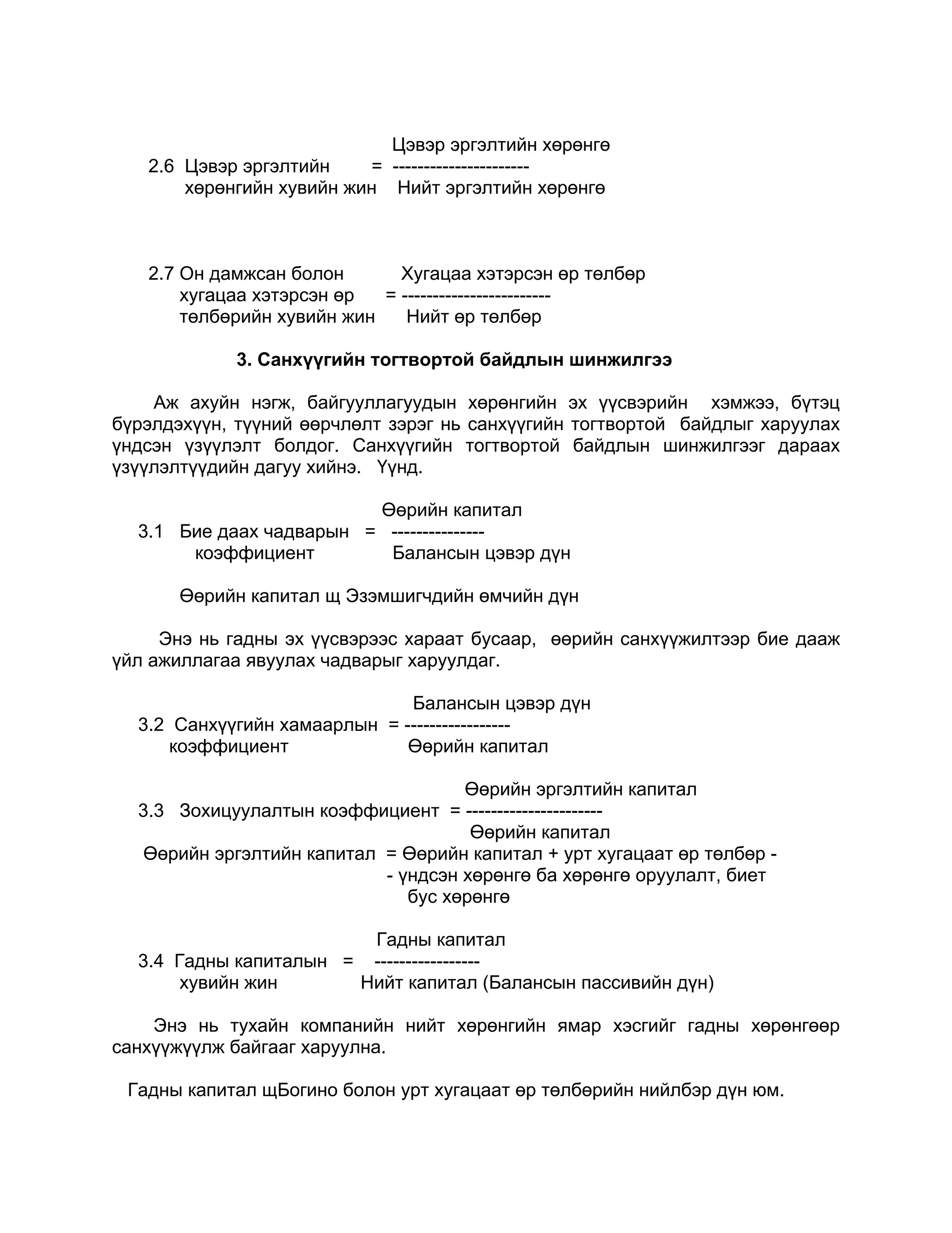 Цэвэр эргэлтийн хөрөнгө
   2.6 Цэвэр эргэлтийн    = ----------------------
       хөрөнгийн хувийн жин Нийт эргэлтийн хөрөнгө



   2.7 Он дамжсан болон       Хугацаа хэтэрсэн өр төлбөр
       хугацаа хэтэрсэн өр  = ------------------------
       төлбөрийн хувийн жин    Нийт өр төлбөр

            3. Санхүүгийн тогтвортой байдлын шинжилгээ

    Аж ахуйн нэгж, байгууллагуудын хөрөнгийн эх үүсвэрийн хэмжээ, бүтэц
бүрэлдэхүүн, түүний өөрчлөлт зэрэг нь санхүүгийн тогтвортой байдлыг харуулах
үндсэн үзүүлэлт болдог. Санхүүгийн тогтвортой байдлын шинжилгээг дараах
үзүүлэлтүүдийн дагуу хийнэ. Үүнд.

                         Өөрийн капитал
  3.1 Бие даах чадварын = ---------------
       коэффициент        Балансын цэвэр дүн

       Өөрийн капитал щ Эзэмшигчдийн өмчийн дүн

     Энэ нь гадны эх үүсвэрээс хараат бусаар, өөрийн санхүүжилтээр бие дааж
үйл ажиллагаа явуулах чадварыг харуулдаг.

                              Балансын цэвэр дүн
  3.2 Санхүүгийн хамаарлын = -----------------
     коэффициент              Өөрийн капитал

                                    Өөрийн эргэлтийн капитал
  3.3 Зохицуулалтын коэффициент = ----------------------
                                     Өөрийн капитал
  Өөрийн эргэлтийн капитал = Өөрийн капитал + урт хугацаат өр төлбөр -
                           - үндсэн хөрөнгө ба хөрөнгө оруулалт, биет
                              бус хөрөнгө

                        Гадны капитал
  3.4 Гадны капиталын = -----------------
       хувийн жин      Нийт капитал (Балансын пассивийн дүн)

    Энэ нь тухайн компанийн нийт хөрөнгийн ямар хэсгийг гадны хөрөнгөөр
санхүүжүүлж байгааг харуулна.

 Гадны капитал щБогино болон урт хугацаат өр төлбөрийн нийлбэр дүн юм.
 