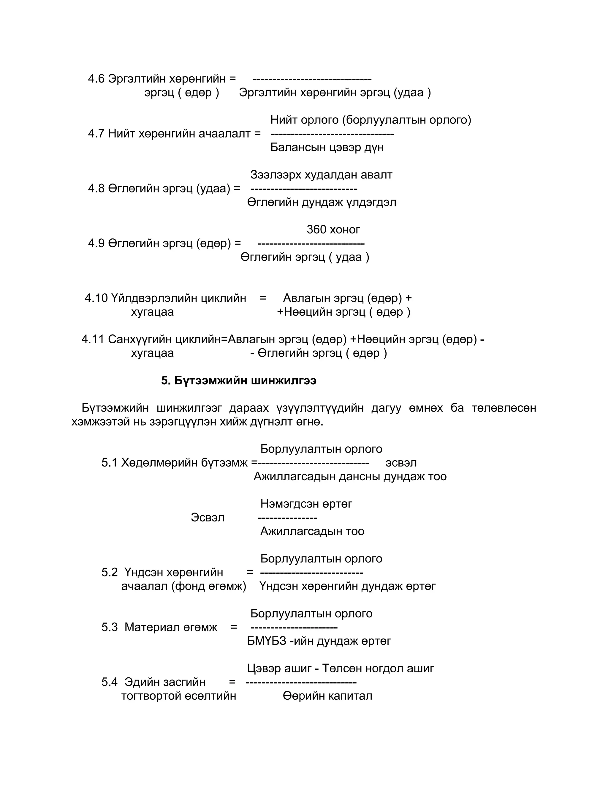 4.6 Эргэлтийн хөрөнгийн = ------------------------------
            эргэц ( өдөр ) Эргэлтийн хөрөнгийн эргэц (удаа )

                                Нийт орлого (борлуулалтын орлого)
  4.7 Нийт хөрөнгийн ачаалалт = -------------------------------
                                Балансын цэвэр дүн

                              Зээлээрх худалдан авалт
  4.8 Өглөгийн эргэц (удаа) = ---------------------------
                              Өглөгийн дундаж үлдэгдэл

                                          360 хоног
  4.9 Өглөгийн эргэц (өдөр) = ---------------------------
                             Өглөгийн эргэц ( удаа )


  4.10 Үйлдвэрлэлийн циклийн        =    Авлагын эргэц (өдөр) +
          хугацаа                       +Нөөцийн эргэц ( өдөр )

 4.11 Санхүүгийн циклийн=Авлагын эргэц (өдөр) +Нөөцийн эргэц (өдөр) -
         хугацаа            - Өглөгийн эргэц ( өдөр )

                5. Бүтээмжийн шинжилгээ

  Бүтээмжийн шинжилгээг дараах үзүүлэлтүүдийн дагуу өмнөх ба төлөвлөсөн
хэмжээтэй нь зэрэгцүүлэн хийж дүгнэлт өгнө.

                              Борлуулалтын орлого
    5.1 Хөдөлмөрийн бүтээмж =---------------------------- эсвэл
                            Ажиллагсадын дансны дундаж тоо

                                    Нэмэгдсэн өртөг
                      Эсвэл        ---------------
                                    Ажиллагсадын тоо

                             Борлуулалтын орлого
    5.2 Үндсэн хөрөнгийн   = --------------------------
       ачаалал (фонд өгөмж) Үндсэн хөрөнгийн дундаж өртөг

                                  Борлуулалтын орлого
    5.3 Материал өгөмж        =   ----------------------
                                  БМҮБЗ -ийн дундаж өртөг

                            Цэвэр ашиг - Төлсөн ногдол ашиг
    5.4 Эдийн засгийн     = ----------------------------
        тогтвортой өсөлтийн          Өөрийн капитал
 