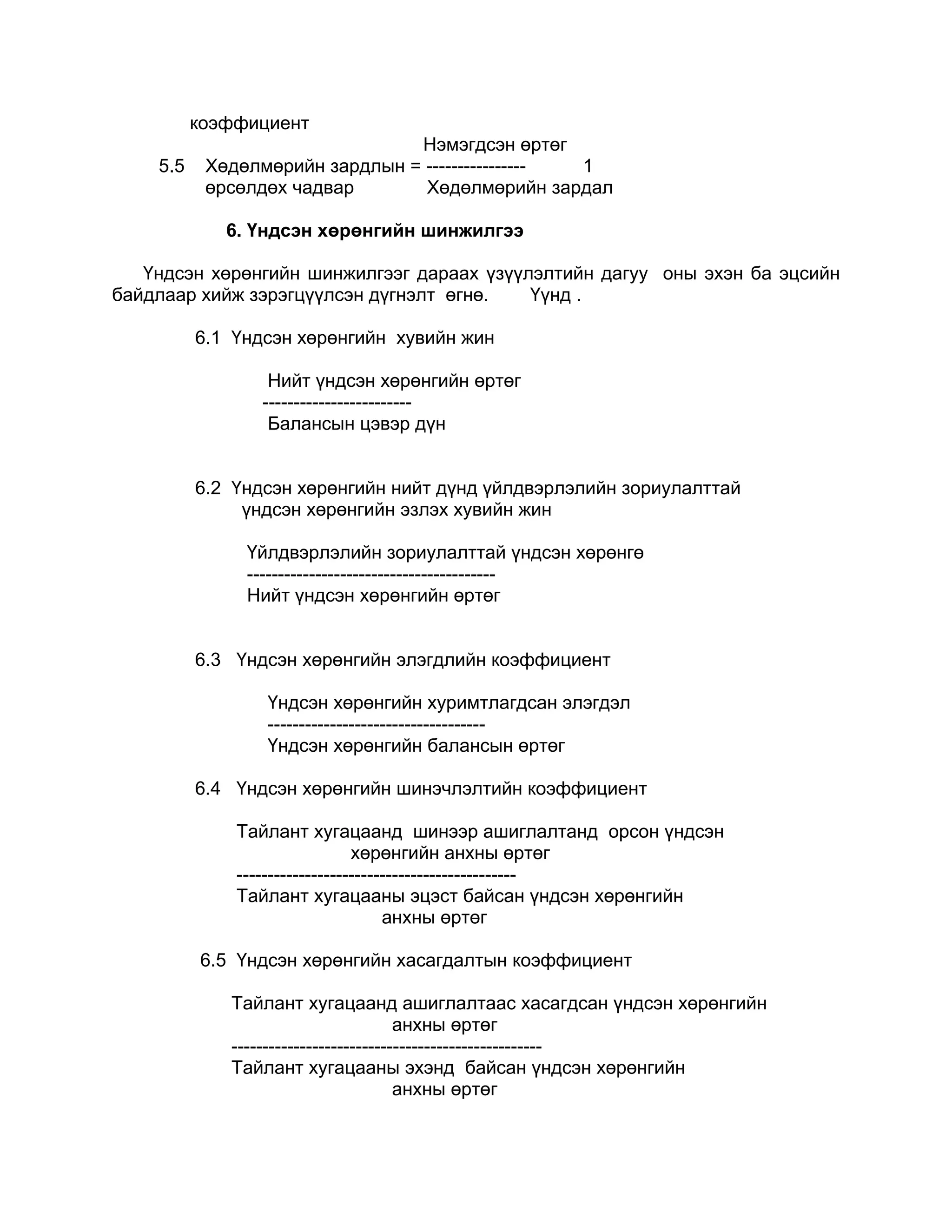коэффициент
                                Нэмэгдсэн өртөг
    5.5    Хөдөлмөрийн зардлын = ---------------- 1
           өрсөлдөх чадвар       Хөдөлмөрийн зардал

             6. Үндсэн хөрөнгийн шинжилгээ

   Үндсэн хөрөнгийн шинжилгээг дараах үзүүлэлтийн дагуу оны эхэн ба эцсийн
байдлаар хийж зэрэгцүүлсэн дүгнэлт өгнө.   Үүнд .

          6.1 Үндсэн хөрөнгийн хувийн жин

                  Нийт үндсэн хөрөнгийн өртөг
                 ------------------------
                  Балансын цэвэр дүн


          6.2 Үндсэн хөрөнгийн нийт дүнд үйлдвэрлэлийн зориулалттай
               үндсэн хөрөнгийн эзлэх хувийн жин

               Үйлдвэрлэлийн зориулалттай үндсэн хөрөнгө
               ----------------------------------------
               Нийт үндсэн хөрөнгийн өртөг


          6.3 Үндсэн хөрөнгийн элэгдлийн коэффициент

                 Үндсэн хөрөнгийн хуримтлагдсан элэгдэл
                 -----------------------------------
                 Үндсэн хөрөнгийн балансын өртөг

          6.4 Үндсэн хөрөнгийн шинэчлэлтийн коэффициент

              Тайлант хугацаанд шинээр ашиглалтанд орсон үндсэн
                                хөрөнгийн анхны өртөг
              ---------------------------------------------
              Тайлант хугацааны эцэст байсан үндсэн хөрөнгийн
                                     анхны өртөг

          6.5 Үндсэн хөрөнгийн хасагдалтын коэффициент

             Тайлант хугацаанд ашиглалтаас хасагдсан үндсэн хөрөнгийн
                                       анхны өртөг
             --------------------------------------------------
             Тайлант хугацааны эхэнд байсан үндсэн хөрөнгийн
                                       анхны өртөг
 