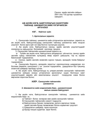 Санхүү, эдийн засгийн сайдын
                                             2001 оны 133 дүгээр тушаалын
                                             хавсралт.


           АЖ АХУЙН НЭГЖ, БАЙГУУЛЛАГЫН САНХҮҮГИЙН
            ТАЙЛАНД ШИНЖИЛГЭЭ ХИЙХ ҮЛГЭРЧИЛСЭН
                       АРГАЧЛАЛ

                     НЭГ . Нийтлэг зүйл

                     1. Аргачлалын зорилго

      1. Санхүүгийн тайланд шинжилгээ хийх үлгэрчилсэн аргачлалын зорилго нь
аж ахуйн нэгж, байгууллагуудад санхүүгийн тайланд шинжилгээ хийх нэгдсэн
үзүүлэлт болон арга зүйг нэг мөр болгон туслалцаа үзүүлэх.
      2. Аж ахуйн нэгж, байгууллагын санхүү, эдийн засгийн үзүүлэлтүүдийг
хоооронд нь харьцуулах боломжийг хангахад оршино.
     3. Санхүүгийн тайлангийн шинжилгээний зорилго нь .
      ю Тухайн аж ахуйн нэгж, байгууллага үйлдвэрлэл, үйлчилгээ, санхүү эдийн
засгийн хувьд тайлангийн хугацаанд ямар зорилт дэвшүүлж, тэр нь хэрхэн
биелсэнийг тодорхойлох.
     в Санхүү, эдийн засгийн өнөөгийн хүрсэн түвшин, ирээдүйн төлөв байдлыг
тодорхойлох.
     ю Санхүүгийн бодлого, ирээдүйн зорилтыг хэрэгжүүлэхэд шаардагдах хүч
боломж (хөрөнгө, санхүүжилт ) -ыг үнэлэн тодорхойлж, удирдлагын бүх түвшинд
оновчтой шийдвэр гаргахад туслах.
      4. Аж ахуйн нэгж, байгууллагууд нь улирал,жилийн санхүүгийн тайлангийн
шинжилгээ хийхдээ энэхүү үлгэрчилсэн аргачлалыг үндэс болгохын хамт
үзүүлэлтүүдийг өөрийн үйл ажиллагааны онцлогт         тохируулан нэмж болон
өөрчилөн хэрэглэж болно.

                     ХОЁР . Санхүүгийн тайлангийн
                                шинжилгээ

          2. Шинжилгээ хийх мэдээллийн бааз , шинжилгээний
                                ажлын зохион байгуулалт

    1. Аж ахуйн нэгж, байгууллагын санхүүгийн тайланд         шинжилгээ хийх
мэдээллийн бааз нь .
           а) Тайлант болон өнгөрсөн мөн үеийн санхүүгийн тайлан
           б) Санхүүгийн тайлангийн нэмэлт тодруулга
           в) Байгууллагын бизнес төлөвлөгөө, орлого зарлагын төсөв,
              эдийн засгийн бусад төлөвлөгөөт болон нормативт үзүүлэлт
           г) Удирдлагын шийдвэр, гэрээ хэлэлцээ
           д) Бусад тооцоо судалгаа зэрэг болно.
 