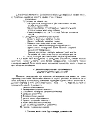 2. Санхүүгийн тайлангийн шинжилгээний ажлын дэс дараалал, хамрах хүрээ .
а) Тухайн шинжилгээний зорилго, хамрах хүрээ, хугацааг
                тодорхойлох
             б) Урьдчилсан тойм гаргах .
                 - Аж ахуйн нэгж, байгууллагын үйл ажиллагааны чиглэл,
                   онцлогыг тодорхойлох
                 - Санхүүгийн тайлан түүний тайлбар, тодруулгыг уншиж
                   ололт дутагдлыг урьдчилан тоймлох
                 - Санхүүгийн хүндрэлд орж болзошгүй байдлыг урьдчилан
                   тооцох
            в) Санхүүгийн гүйцэтгэлийг үнэлж дүгнэх .
                 - Хөрөнгө, капиталын байдлыг үнэлэх
                 - Санхүү, төлбөрийн чадварыг үнэлэх
                 - Хөрөнгө, капиталын ашиглалтыг үнэлэх
                 - Ашиг, ашигт ажиллагааны үзүүлэлтүүдийг үнэлэх
                 - Эдийн засгийн тогтворжилт, өсөлт хөгжлийн хандлага
                    динамикийг тодорхойлох
                 - Хөрөнгө оруулалтын томоохон шийдвэрүүдийг үнэлэх
                 - Бизнесийн үйл ажиллагааг бүхэлд нь иж бүрэн үнэлэх
             г) Санхүү, аж ахуйн үйл ажиллагаанд нэгдсэн дүгнэлт өгөх
      3. Аж ахуйн нэгж, байгууллага нь санхүүгийн шинжилгээг, улирал жилийн
санхүүгийн тайланг үндэслэн хийх бөгөөд шаардлагатай тохиолдолд богино
хугацааны шуурхай болон сэдэвчилсэн шинжилгээг нөлөөлсөн хүчин зүйлээр нь
гүнзгийрүүлэн хийж болно.

                     3. Санхүүгийн тайлангийн шинжилгээний
                          үзүүлэлтүүдийг тооцох аргачлал

     Мэдээлэл хэрэглэгчдийг нэн шаардлагатай мэдээлэл олж авахад нь туслах
зорилгоор санхүүгийн тайлангийн шинжилгээг дараах үзүүлэлт, аргачлалын дагуу
хийж гүйцэтгэнэ. Шинжилгээнд хамаарах сэдвүүдийг эдийн засгийн агуулгаар нь
дараах байдлаар ангилж шинжилгээг хийнэ. Үүнд .        1. Хөрөнгө, өр төлбөр
эзэмшигчийн өмчийн бүрэлдэхүүн,
             динамикийн шинжилгээ
          2. Төлбөрийн чадварын шинжилгээ
          3. Санхүүгийн тогтвортой байдлын шинжилгээ
          4. Эргэцийн шинжилгээ
          5. Бүтээмжийн шинжилгээ
          6. Үндсэн хөрөнгийн шинжилгээ
          7. Орлого, үр дүнгийн шинжилгээ
          8. Ашигт ажиллагааны шинжилгээ
          9. Зах зээлийн идэвхижилын шинжилгээ
         10. Мөнгөн урсгалын шинжилгээ

              1. Хөрөнгө, капиталын бүрэлдэхүүн, динамикийн
 