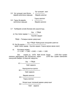 Урт хугацаат зээл
  3.5 Урт хугацаат зээл болон = -------------------
      өөрийн капиталын харьцаа  Өөрийн капитал

                                           Гадны капитал
  3.6 Гадны ба өөрийн                  =   ----------------
      капиталын харьцаа                     Өөрийн капитал



  3.7 Төлбөрийн хэтийн боломж ийн үзүүлэлтүүд .

                               Хүү + ТӨЦА
     а) Хүү төлөх чадвар = ------------------
                               Хүүгийн зардал

         ТӨЦА - Татварын өмнөх цэвэр ашиг

                        Хүү +ТӨЦА +Байгуулсан элэгдлийн шимтгэл
    б) Хүү ба үндсэн = --------------------------------------
       өрийг төлөх чадвар Хүүгийн зардал -Үндсэн өр(анх авсан зээл)

    в)     Альтманы индекс .
           Z = 3.3К1 + 1.0К2 + 0.6К3 + 1.4К4 + 1.2К5

           Энэ     индекс нь 2.675 байх ёстой. Хэрэв      2.675 бол тухайн
компани дампууралд орж болзошгүй, харин        2.675 бол тухайн компанийн
санхүүгийн байдал тогтвортойг харуулна.

                         Хүү + ТӨЦА
             К1 = ------------------------------------
                           Нийт хөрөнгө

                   Борлуулалтын орлого
             К2 = ------------------------------------
                        Нийт хөрөнгө

                    Өөрийн капитал
              К3 = ------------------------------------
                    Гадны капитал

                   Ногдол ашиг төлсөний дараах цэвэр ашиг
              К4 = ------------------------------------
                               Нийт хөрөнгө
 