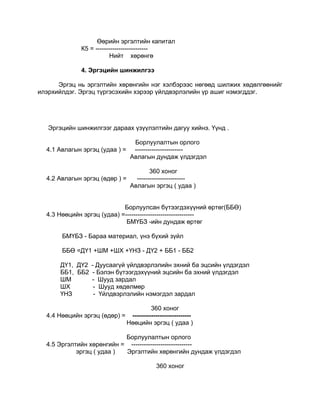 Өөрийн эргэлтийн капитал
              К5 = -------------------------
                          Нийт хөрөнгө

              4. Эргэцийн шинжилгээ

      Эргэц нь эргэлтийн хөрөнгийн нэг хэлбэрээс нөгөөд шилжих хөдөлгөөнийг
илэрхийлдэг. Эргэц түргэсэхийн хэрээр үйлдвэрлэлийн үр ашиг нэмэгддэг.




   Эргэцийн шинжилгээг дараах үзүүлэлтийн дагуу хийнэ. Үүнд .

                                  Борлуулалтын орлого
  4.1 Авлагын эргэц (удаа ) =     -----------------------
                                 Авлагын дундаж үлдэгдэл

                                      360 хоног
  4.2 Авлагын эргэц (өдөр ) =   -----------------------
                              Авлагын эргэц ( удаа )


                            Борлуулсан бүтээгдэхүүний өртөг(ББӨ)
  4.3 Нөөцийн эргэц (удаа) =---------------------------------
                             БМҮБЗ -ийн дундаж өртөг

       БМҮБЗ - Бараа материал, үнэ бүхий зүйл

       ББӨ =ДҮ1 +ШМ +ШХ +ҮНЗ - ДҮ2 + ББ1 - ББ2

      ДҮ1, ДҮ2 - Дуусаагүй үйлдвэрлэлийн эхний ба эцсийн үлдэгдэл
      ББ1, ББ2 - Бэлэн бүтээгдэхүүний эцсийн ба эхний үлдэгдэл
      ШМ       - Шууд зардал
      ШХ        - Шууд хөдөлмөр
      ҮНЗ       - Үйлдвэрлэлийн нэмэгдэл зардал

                                          360 хоног
  4.4 Нөөцийн эргэц (өдөр) =     ----------------------------
                                Нөөцийн эргэц ( удаа )

                           Борлуулалтын орлого
  4.5 Эргэлтийн хөрөнгийн = -----------------------------
            эргэц ( удаа ) Эргэлтийн хөрөнгийн дундаж үлдэгдэл

                                            360 хоног
 