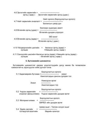 4.6 Эргэлтийн хөрөнгийн = ------------------------------
            эргэц ( өдөр ) Эргэлтийн хөрөнгийн эргэц (удаа )

                                Нийт орлого (борлуулалтын орлого)
  4.7 Нийт хөрөнгийн ачаалалт = -------------------------------
                                Балансын цэвэр дүн

                              Зээлээрх худалдан авалт
  4.8 Өглөгийн эргэц (удаа) = ---------------------------
                              Өглөгийн дундаж үлдэгдэл

                                          360 хоног
  4.9 Өглөгийн эргэц (өдөр) = ---------------------------
                             Өглөгийн эргэц ( удаа )


  4.10 Үйлдвэрлэлийн циклийн        =    Авлагын эргэц (өдөр) +
          хугацаа                       +Нөөцийн эргэц ( өдөр )

 4.11 Санхүүгийн циклийн=Авлагын эргэц (өдөр) +Нөөцийн эргэц (өдөр) -
         хугацаа            - Өглөгийн эргэц ( өдөр )

                5. Бүтээмжийн шинжилгээ

  Бүтээмжийн шинжилгээг дараах үзүүлэлтүүдийн дагуу өмнөх ба төлөвлөсөн
хэмжээтэй нь зэрэгцүүлэн хийж дүгнэлт өгнө.

                              Борлуулалтын орлого
    5.1 Хөдөлмөрийн бүтээмж =---------------------------- эсвэл
                            Ажиллагсадын дансны дундаж тоо

                                    Нэмэгдсэн өртөг
                      Эсвэл        ---------------
                                    Ажиллагсадын тоо

                             Борлуулалтын орлого
    5.2 Үндсэн хөрөнгийн   = --------------------------
       ачаалал (фонд өгөмж) Үндсэн хөрөнгийн дундаж өртөг

                                  Борлуулалтын орлого
    5.3 Материал өгөмж        =   ----------------------
                                  БМҮБЗ -ийн дундаж өртөг

                            Цэвэр ашиг - Төлсөн ногдол ашиг
    5.4 Эдийн засгийн     = ----------------------------
        тогтвортой өсөлтийн          Өөрийн капитал
 