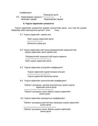 коэффициент
                                Нэмэгдсэн өртөг
    5.5    Хөдөлмөрийн зардлын = ---------------- 1
           өрсөлдөх чадвар       Хөдөлмөрийн зардал

             6. Үндсэн хөрөнгийн шинжилгээ

   Үндсэн хөрөнгийн шинжилгээг дараах үзүүлэлтийн дагуу оны эхэн ба эцсийн
байдлаар хийж зэрэгцүүлсэн дүгнэлт өгнө.   Үүнд .

          6.1 Үндсэн хөрөнгийн хувийн жин

                  Нийт үндсэн хөрөнгийн өртөг
                 ------------------------
                  Балансын цэвэр дүн


          6.2 Үндсэн хөрөнгийн нийт дүнд үйлдвэрлэлийн зориулалттай
               үндсэн хөрөнгийн эзлэх хувийн жин

               Үйлдвэрлэлийн зориулалттай үндсэн хөрөнгө
               ----------------------------------------
               Нийт үндсэн хөрөнгийн өртөг


          6.3 Үндсэн хөрөнгийн элэгдлийн коэффициент

                 Үндсэн хөрөнгийн хуримтлагдсан элэгдэл
                 -----------------------------------
                 Үндсэн хөрөнгийн балансын өртөг

          6.4 Үндсэн хөрөнгийн шинэчлэлтийн коэффициент

              Тайлант хугацаанд шинээр ашиглалтанд орсон үндсэн
                                хөрөнгийн анхны өртөг
              ---------------------------------------------
              Тайлант хугацааны эцэст байсан үндсэн хөрөнгийн
                                     анхны өртөг

          6.5 Үндсэн хөрөнгийн хасагдалтын коэффициент

             Тайлант хугацаанд ашиглалтаас хасагдсан үндсэн хөрөнгийн
                                       анхны өртөг
             --------------------------------------------------
             Тайлант хугацааны эхэнд байсан үндсэн хөрөнгийн
                                       анхны өртөг
 