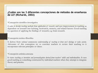 ¿Cuáles son las 3 diferentes concepciones de métodos de enseñanza¿Cuáles son las 3 diferentes concepciones de métodos de enseñanza
de LE? (Richards, 2002)de LE? (Richards, 2002)
•Concepción científico-investigativa
It seeks to develop teaching methods from application of research, and sees improvement in teaching as
dependent on research into learning, motivation, memory, and related factors. Good teaching
is a question of applying the findings of research; e.g. brain research.
•Concepción teórico-filosófica
It derives from rational commonsense understanding of teaching or from one’s ideology or value system.
Advocates of this conception try to convince teachers to review their teaching so it
incorporates relevant principles or values.
•Concepción artística-artesana
It views teaching as invention and personalization derived from teachers’ skills and individualities. It sees
good teaching as something constructed by individual teachers when they attempt to integrate
theory and practice.
 