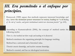 III. Era posmétodo o el enfoque porIII. Era posmétodo o el enfoque por
principios.principios.
• Pennycook (1989) argues that methods represent interested knowledge and
they serve the dominant power structures in society, leading to “a de-skilling
of the role of teacher, and grater institutional control over classroom practice” (p. 610).
• According to Kumaravadivelu (2006), the concept of method carries the
following myths:
- There is a best method out there ready and waiting to be discovered.
- Method constitutes the organizing principle for language teaching.
- Method has a universal and a historical value.
- Theorists conceive knowledge, and teachers consume knowledge.
- Method is neutral, and has no ideological motivation.
 