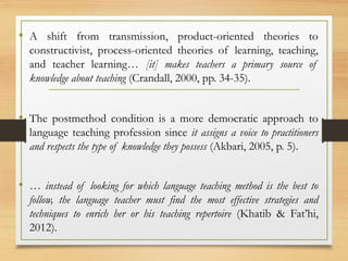 • A shift from transmission, product-oriented theories to
constructivist, process-oriented theories of learning, teaching,
and teacher learning… [it] makes teachers a primary source of
knowledge about teaching (Crandall, 2000, pp. 34-35).
• The postmethod condition is a more democratic approach to
language teaching profession since it assigns a voice to practitioners
and respects the type of knowledge they possess (Akbari, 2005, p. 5).
• … instead of looking for which language teaching method is the best to
follow, the language teacher must find the most effective strategies and
techniques to enrich her or his teaching repertoire (Khatib & Fat’hi,
2012).
 