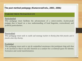 PARÁMETROS PEDAGÓGICOSPARÁMETROS PEDAGÓGICOS
Particularidad
This pedagogy must facilitate the advancement of a context-sensitive, location-specific
pedagogy that is based on a true understanding of local linguistic, sociocultural, and
political particularities.
Practicalidad
This pedagogy must seek to enable and encourage teachers to theorize from their practice and to
practice what they theorize.
Posibilidad
This pedagogy must seek to tap the sociopolitical consciousness that participants bring with them
to the classroom so that it can also function as a catalyst for a continual quest for identity
formation and social transformation.
The post-method pedagogy (Kumaravadivelu, 2003, 2006)The post-method pedagogy (Kumaravadivelu, 2003, 2006)
 