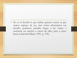 • No es el desafío lo que define quiénes somos ni qué
somos capaces de ser, sino cómo afrontamos ese
desafío: podemos prender fuego a las ruinas o
construir un camino a través de ellas, paso a paso,
hacia la libertad (Bach, 1991, p. 194).
 