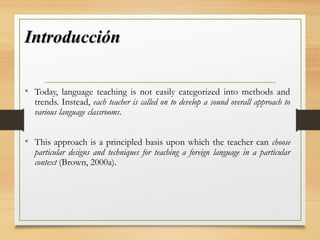 IntroducciónIntroducción
• Today, language teaching is not easily categorized into methods and
trends. Instead, each teacher is called on to develop a sound overall approach to
various language classrooms.
• This approach is a principled basis upon which the teacher can choose
particular designs and techniques for teaching a foreign language in a particular
context (Brown, 2000a).
 