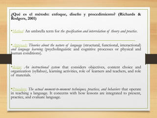 ¿Qué es el método: enfoque, diseño y procedimiento? (Richards &
Rodgers, 2001)
•Method: An umbrella term for the specification and interrelation of theory and practice.
•Approach: Theories about the nature of language (structural, functional, interactional)
and language learning (psycholinguistic and cognitive processes or physical and
human conditions).
•design: An instructional system that considers objectives, content choice and
organization (syllabus), learning activities, role of learners and teachers, and role
of materials.
•Procedure: The actual moment-to-moment techniques, practices, and behaviors that operate
in teaching a language. It concerns with how lessons are integrated to present,
practice, and evaluate language.
 