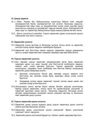 12. Цэвэр хөрөнгө
12. 1. Нөөц: Төрийн бус байгууллаганд хяналтанд байгаа нийт нөөцийг
     хязгаарлалттай болон хязгаарлалтгүй гэж ангилж, балансад харуулна.
     Хязгаарлалттай нөөц гэдэг нь хандивлагчийн зүгээс эсвэл хуулийн дагуу
     ашиглалтын нөхцөлд нь хязгаарлалт тавьсан өмчийг хэлнэ. Хязгаарлалтгүй
     нөөц гэдэг нь төрийн бус байгууллагын бүрэн мэдэлд байгаа өмчийг хэлнэ.
12.2. Дахин үнэлгээний нэмэгдэл: Үндсэн хөрөнгийн дахин үнэлгээнээс үүссэн
     нэмэгдлийг энэ хэсэгт үзүүлнэ.


13. Хөрөнгийн үнэлгээ
13.1.Хөрөнгийг анхны өртгөөр нь балансад тусгана. Анхны өртөг нь хөрөнгийг
     олж бэлтгэхэд гарсан зардлын нийлбэрээс бүрдэнэ.
13.2.Хөрөнгийг олж бэлтгэхэд гарсан зардлыг дараагийн үеүдэд хуваарилах
     арга нь тухайн хөрөнгийн мөн чанараас хамааран өөр өөр байж болно.


14. Үндсэн хөрөнгийн үнэлгээ
14.1.Бүх төрлийн үндсэн хөрөнгийг үйлдвэрлэлийн өртөг буюу хөрөнгийг
     худалдан авсан үнэ дээр түүнийг олж бэлтгэхтэй холбогдсон зардлыг
     нэмсэн нийт үнээр дансанд бүртгэнэ. Үндсэн хөрөнгийг арилжаа
     солилцооны, хандивын гэсэн хэлбэрээр олж бэлтгэж байгаа тохиолдолд
     хөрөнгийг доорх байдлаар үнэлнэ:
    а.   Арилжаа солилцооны болон өөр төрлөөр үндсэн хөрөнгө олж
         бэлтгэхэд зах зээлийн үнээр буюу худалдан авсан үнээр үнэлж
         бүртгэнэ.
    б.   Хандиваар хүлээн авсан хөрөнгийг түүнийг хүлээн авсан үеийн зах
         зээлийн үнээр үнэлж бүртгэнэ.
14.2.Элэгдлээрээ анхны өртгөө бүрэн нөхсөн боловч цаашид ашиглагдаж
     байгаа үндсэн хөрөнгийн, анхны өртөг ба хуримтлагдсан элэгдлийг уг
     хөрөнгийг данснаас хасах хүртэл балансад харуулна. Ингэхдээ анхны
     өртгөөс хуримтлагдсан элэгдлийг хассан үлдэгдэл өртгөөр нь балансын
     нийт хөрөнгийн дүнд тусгана.


15. Үндсэн хөрөнгийн дахин үнэлгээ
15.1.Хөрөнгийг дахин үнэлэх журмын дагуу үндсэн хөрөнгөнд дахин үнэлгээ
     хийсэн дүнгээр балансад тусгана.
15.2.Хөрөнгийн дахин үнэлгээнээс үүссэн нэмэгдлийг “Дахин үнэлгээний
     нэмэгдэл” хэсэгт харуулна.
15.3. Хөрөнгийн дахин үнэлгээний бууралтыг тайлант үеийн зардлаар бүртгэнэ.
 