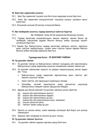 16. Биет бус хөрөнгийн үнэлгээ
16.1. Биет бус хөрөнгийг түүнийг олж бэлтгэсэн зардлаар үнэлж бүртгэнэ.
16.2.     Биет бус хөрөнгийн элэгдүүлэлтийг тооцоход шулуун шугамын аргыг
        хэрэглэнэ.
16.3. Элэгдлийн хугацаа 20 жилээс хэтрэхгүй байна.


17. Өр төлбөрийн үнэлгээ, гадаад валютын гүйлгээг бүртгэх
17.1.                  Өр төлбөрийг төлөх ёстой хэмжээгээр балансад тусгана.
17.2. Гадаад валютаар илэрхийлэгдсэн мөнгөн хөрөнгө, авлага болон өр
     төлбөрийг тайлангийн өдрийн Монгол банкны албан ханшаар төгрөгт
     шилжүүлж бүртгэнэ.
17.3. Төрийн бус байгууллагын гадаад валютаар хийгдсэн орлого, зарлагын
     ажил гүйлгээг хөрвүүлэхдээ, тухайн ажил гүйлгээ гарсан өдрийн Монгол
     банкны албан ханшаар хөрвүүлж бүртгэнэ.


                     Гуравдугаар бүлэг : ҮР ДҮНГИЙН ТАЙЛАН
18. Үр дүнгийн тайлан
18.1. Үр дүнгийн тайлан нь байгууллагын тайлант хугацааны үйл ажиллагааны
      байгууллагын цэвэр хөрөнгөнд үзүүлсэн нөлөөллийг хэмжих тайлан юм.
18.2. Үр дүнгийн тайлангийн зорилго нь дараах мэдээллүүдээр хангах явдал
      юм. Үүнд:
         •     Байгууллагын цэвэр хөрөнгийн өөрчлөлтөнд ажил гүйлгээ, үйл
               явдлын үзүүлсэн нөлөө
         •     Ажил гүйлгээ, үйл явдлуудын хоорондын уялдаа
         •     Хөтөлбөр, төслийг хэрэгжүүлэх эсвэл үйлчилгээг         үзүүлэхэд
               байгууллагын нөөцийг хэрхэн зарцуулсан байдал.
18.3. Дараах дүн бүхий зүйлсийг Үр дүнгийн тайланд тусгах хэрэгтэй:
         (а)   үндсэн үйл ажиллагааны орлого;
         (б)   үндсэн үйл ажиллагааны зардал;
         (в)   үндсэн үйл ажиллагааны үр дүн;
         (г)   үндсэн бус үйл ажиллагааны ашиг, алдагдал;
         (д)   онцгой шинжтэй зүйлс;
         (е)   тайлант үеийн цэвэр үр дүн

18.4. Орлого нь хүлээн авсан, эсвэл авахаар хүлээгдэж буй бодит үнэ цэнээр
      хэмжигдэнэ.
18.5. Зардлыг мөн чанараар нь ангилж үр дүнг тооцно.
19. Үр дүнгийн тайланг бэлтгэх
19.1.    Үр дүнгийн тайланг дараах зарчмын дагуу бэлтгэнэ.
 