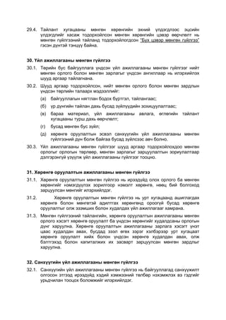 29.4. Тайлант хугацааны мөнгөн хөрөнгийн эхний үлдэгдлээс эцсийн
      үлдэгдлийг хасаж тодорхойлсон мөнгөн хөрөнгийн цэвэр өөрчлөлт нь
      мөнгөн гүйлгээний тайланд тодорхойлогдсон “Бүх цэвэр мөнгөн гүйлгээ”
      гэсэн дүнтэй тэнцүү байна.


30. Үйл ажиллагааны мөнгөн гүйлгээ
30.1. Төрийн бус байгууллага үндсэн үйл ажиллагааны мөнгөн гүйлгээг нийт
      мөнгөн орлого болон мөнгөн зарлагыг үндсэн ангиллаар нь илэрхийлэх
      шууд аргаар тайлагнана.
30.2. Шууд аргаар тодорхойлсон, нийт мөнгөн орлого болон мөнгөн зардлын
      үндсэн төрлийн талаарх мэдээллийг:
        (а)   байгууллагын нягтлан бодох бүртгэл, тайлангаас;
        (б)   үр дүнгийн тайлан дахь бусад зүйлүүдийн зохицуулалтаас;
        (в)   бараа материал, үйл ажиллагааны авлага, өглөгийн тайлант
              хугацааны турш дахь өөрчлөлт;
        (г)   бусад мөнгөн бус зүйл;
        (д) хөрөнгө оруулалтын эсвэл санхүүгийн үйл ажиллагааны мөнгөн
            гүйлгээний дүн болж байгаа бусад зүйлсээс авч болно.
30.3. Үйл ажиллагааны мөнгөн гүйлгээг шууд аргаар тодорхойлохдоо мөнгөн
      орлогыг орлогын төрлөөр, мөнгөн зарлагыг зарцуулалтын зориулалтаар
      дэлгэрэнгүй үзүүлж үйл ажиллагааны гүйлгээг тооцно.


31. Хөрөнгө оруулалтын ажиллагааны мөнгөн гүйлгээ
31.1. Хөрөнгө оруулалтын мөнгөн гүйлгээ нь ирээдүйд олох орлого ба мөнгөн
      хөрөнгийг нэмэгдүүлэх зорилгоор нэмэлт хөрөнгө, нөөц бий болгоход
      зарцуулсан мөнгийг илэрхийлдэг.
31.2.         Хөрөнгө оруулалтын мөнгөн гүйлгээ нь урт хугацаанд ашиглагдах
        хөрөнгө болон мөнгөтэй адилтгах хөрөнгөнд ороогүй бусад хөрөнгө
        оруулалтыг олж эзэмших болон худалдах үйл ажиллагааг хамрана.
31.3. Мөнгөн гүйлгээний тайлангийн, хөрөнгө оруулалтын ажиллагааны мөнгөн
      орлого хэсэгт хөрөнгө оруулалт ба үндсэн хөрөнгийг худалдсаны орлогын
      дүнг харуулна. Хөрөнгө оруулалтын ажиллагааны зарлага хэсэгт үнэт
      цаас худалдан авах, бусдад зээл өгөх зэрэг хэлбэрээр урт хугацаат
      хөрөнгө оруулалт хийх болон үндсэн хөрөнгө худалдан авах, олж
      бэлтгэхэд болон капиталжих их засварт зарцуулсан мөнгөн зардлыг
      харуулна.


32. Санхүүгийн үйл ажиллагааны мөнгөн гүйлгээ
32.1. Санхүүгийн үйл ажиллагааны мөнгөн гүйлгээ нь байгууллагад санхүүжилт
      олгосон этгээд ирээдүйд хэдий хэмжээний төлбөр нэхэмжлэх вэ гэдгийг
      урьдчилан тооцох боломжийг илэрхийлдэг.
 