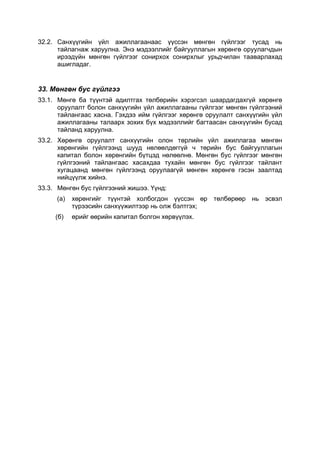 32.2. Санхүүгийн үйл ажиллагаанаас үүссэн мөнгөн гүйлгээг тусад нь
      тайлагнаж харуулна. Энэ мэдээллийг байгууллагын хөрөнгө оруулагчдын
      ирээдүйн мөнгөн гүйлгээг сонирхох сонирхлыг урьдчилан тааварлахад
      ашигладаг.


33. Мөнгөн бус гүйлгээ
33.1. Мөнгө ба түүнтэй адилтгах төлбөрийн хэрэгсэл шаардагдахгүй хөрөнгө
      оруулалт болон санхүүгийн үйл ажиллагааны гүйлгээг мөнгөн гүйлгээний
      тайлангаас хасна. Гэхдээ ийм гүйлгээг хөрөнгө оруулалт санхүүгийн үйл
      ажиллагааны талаарх зохих бүх мэдээллийг багтаасан санхүүгийн бусад
      тайланд харуулна.
33.2. Хөрөнгө оруулалт санхүүгийн олон төрлийн үйл ажиллагаа мөнгөн
      хөрөнгийн гүйлгээнд шууд нөлөөлдөггүй ч төрийн бус байгууллагын
      капитал болон хөрөнгийн бүтцэд нөлөөлнө. Мөнгөн бус гүйлгээг мөнгөн
      гүйлгээний тайлангаас хасахдаа тухайн мөнгөн бус гүйлгээг тайлант
      хугацаанд мөнгөн гүйлгээнд оруулаагүй мөнгөн хөрөнгө гэсэн заалтад
      нийцүүлж хийнэ.
33.3. Мөнгөн бус гүйлгээний жишээ. Үүнд:
     (а)   хөрөнгийг түүнтэй холбогдон үүссэн өр төлбөрөөр нь эсвэл
           түрээсийн санхүүжилтээр нь олж бэлтгэх;
     (б)   өрийг өөрийн капитал болгон хөрвүүлэх.
 